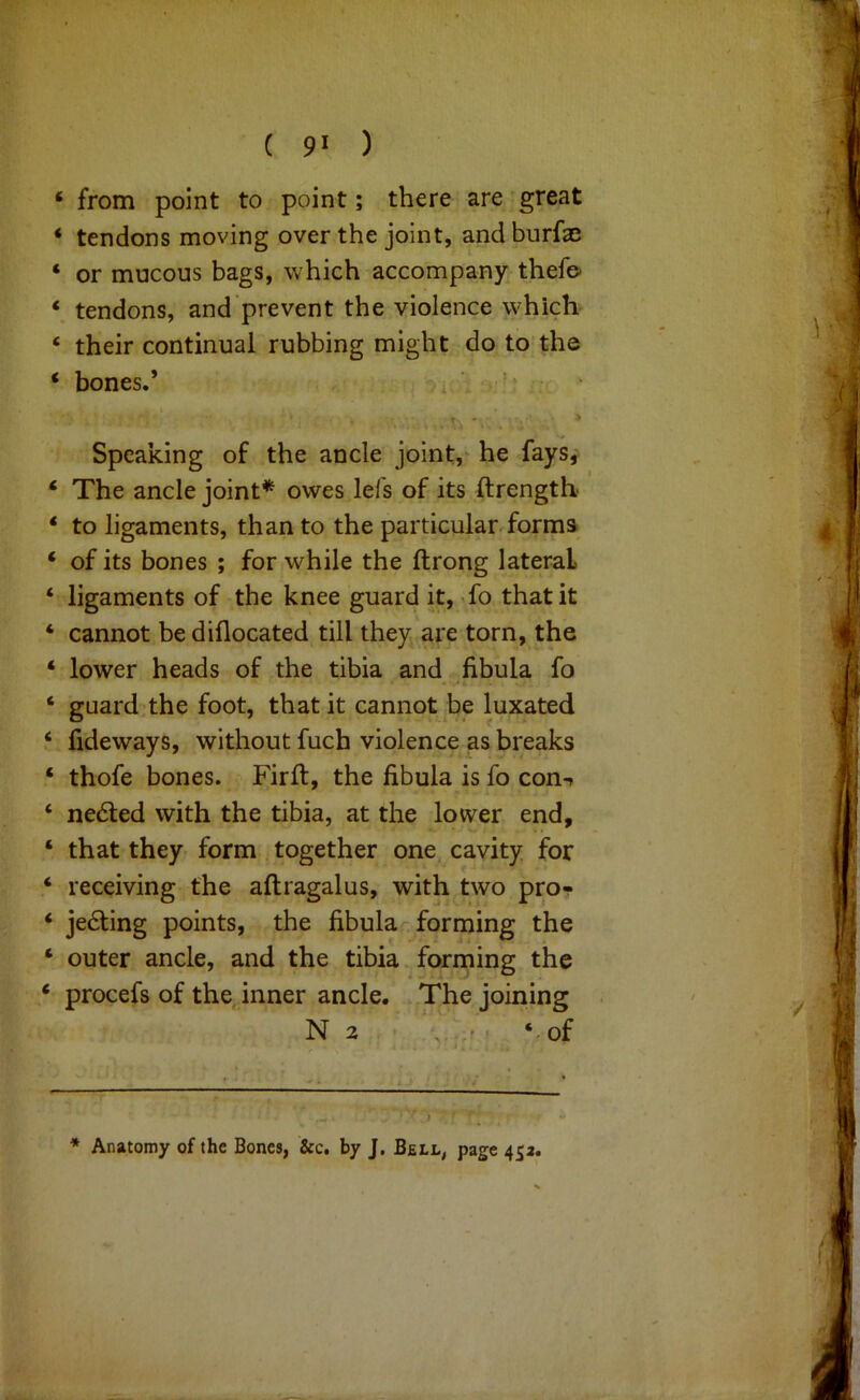 ‘ from point to point; there are great ‘ tendons moving over the joint, and burfa; ‘ or mucous bags, which accompany thefo ‘ tendons, and prevent the violence which ‘ their continual rubbing might do to the ‘ bones.’ ’ Speaking of the ancle joint,^ he faysj ‘ The ancle joint*^ owes lefs of its ftrength ‘ to ligaments, than to the particular forms ‘ of its bones ; for while the ftrong lateral ‘ ligaments of the knee guard it, To that it ‘ cannot be diflocated till they are torn, the ‘ lower heads of the tibia and fibula fo ‘ guard.the foot, that it cannot be luxated fideways, without fuch violence as breaks ‘ thofe bones. Firft, the fibula is fo com ‘ ne6ted with the tibia, at the lower end, ‘ that they form together one cavity for ‘ receiving the aftragalus, with two pro- ‘ jesting points, the fibular forming the ‘ outer ancle, and the tibia forming the ‘ procefs of the inner ancle. The joining N 2 , f ‘.of