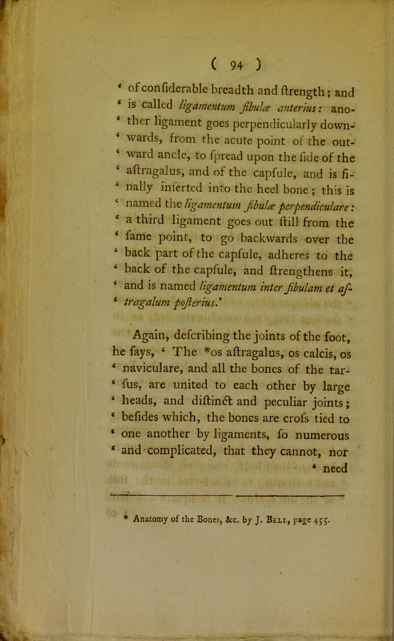 * of confiderable breadth and ftrength; and ‘ IS called ligamentum jibulce anterius: z.no- ‘ ther ligament goes perpendicularly down- ‘ wards, from the acute point of the out- ‘ ward ancle, to fpread upon the fide of the ‘ aftragalus, and of the capfule, and is fi- nally inferted into the heel bone ; this is named the ligciTncnfuin Jibults pcrpendiculare i ‘ a third ligament goes out ftill from the ‘ fame point, to go backwards over the ‘ back part of the capfule, adheres to the ‘ back of the capfule, and ftrengthens it, ‘ and is named ligamentum inter jibulam et af- ‘ tragalum pojierius' Again, defcribing the joints of the foot, he fays, ‘ The *os aftragalus, os calcis, os ‘ naviculare, and all the bones of the tar- ‘ fus, are united to each other by large ‘ heads, and diftin6l and peculiar joints; * befides which, the bones are crofs tied to ‘ one another by ligaments, fo numerous • and‘complicated, that they cannot, nor t ' ‘ need