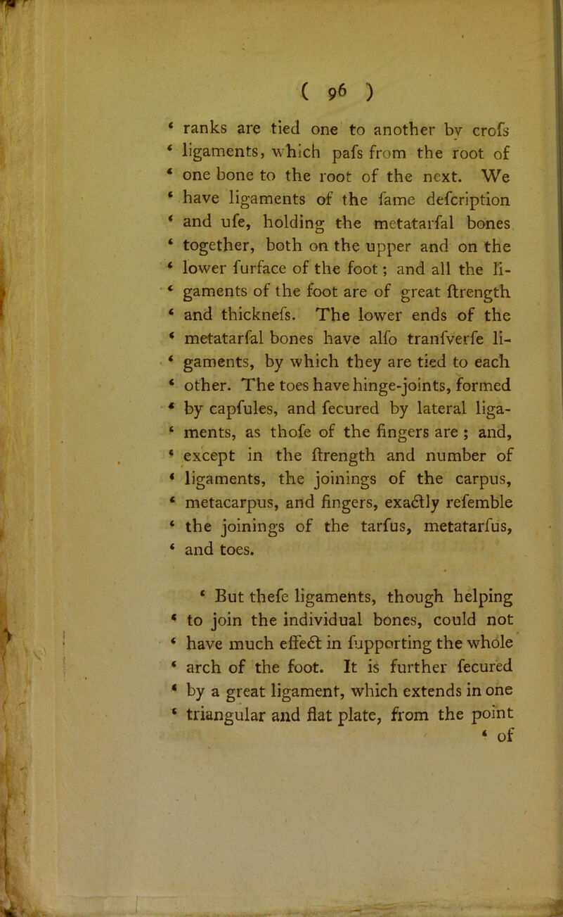 ranks are tied one to another bv crofs ligaments, which pafs from the root of one bone to the root of the next. We have ligaments of the fame defcrlption and ufe, holding the metatarfal bones together, both on the upper and on the lower furface of the foot; and all the li- gaments of the foot are of great ftrength and thicknefs. The lower ends of the metatarfal bones have alfo tranfverfe li- gaments, by which they are tied to each other. The toes have hinge-joints, formed by capfules, and fecured by lateral liga- ments, as thofe of the fingers are ; and, except in the ftrength and number of ligaments, the joinings of the carpus, metacarpus, and fingers, exactly refemble the joinings of the tarfus, metatarfus, and toes. ‘ But thefe ligaments, though helping to join the individual bones, could not have much effedl in fupporting the whole arch of the foot. It is further fecured by a great ligament, which extends in one triangular and flat plate, from the point ‘ of