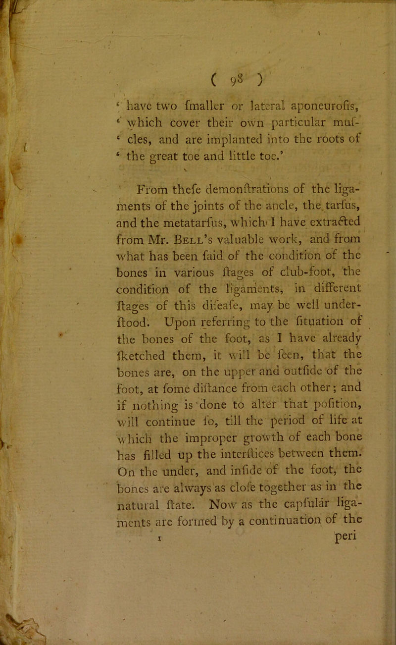 ‘ have two fmaller or lateral aponcurofis, *' \yhich cover their own particular muf- ‘ cles, and are implanted into the roots of ‘ the great toe and little toe.’ \ ' From thefe demonftrations of the liga- ments of the jpints of the ancle, the.tarfus, and the metatarfus, which' 1 have extracted from Mr. Bell’s valuable work, and from what has been faid of the condition of the bones in various ffages of club-foot, the condition of the liganients, in different ftages of this difeafe, may be well under- ftood. Upon referring to the fituation of the bones of the foot, as I have already Iketched them, it vi'l be feen, that the bones are, on the upper and outfide of the foot, at fome diftance from each other; and if nothing is'done to alter that pofition, will continue fo, till the period of life at which the improper growth of each bone has filled up the intcrflices between them; On the under, and infide of the foot, the bones are always'as clofe together as in the natural ftate. Now as the capfular liga- ments are formed by a continuation of the