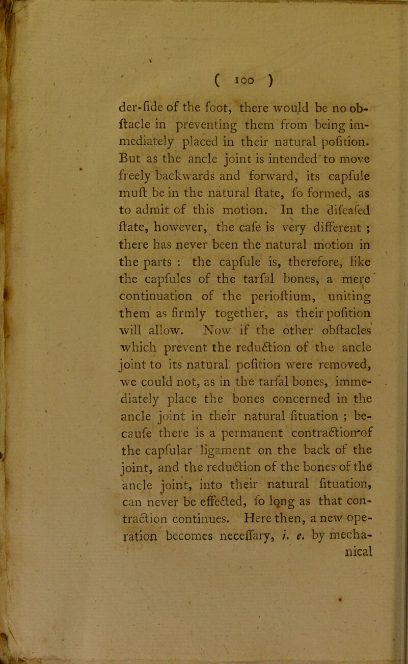 ( °o ) der-fide of the foot, ’there would be no ob- ftacle in preventing them from being im- mediately placed in their natural pofition. But as the ancle joint is intended'to move freely backwards and forward, its capfule mull be in the natural ftate, fo formed, as to admit of this motion. In the difcafed \ Bate, however, the cafe is very different ; there has never been the natural motion in the parts : the capfule is, therefore, like the capfules of the tarfal bones, a mere continuation of the perioffium, uniting them as firmly together, as their pofition will allow. Now if the other obftacles which prevent the redu6lion of the ancle joint to its natural pofition were removed, we could not, as in the tarfal bones, imme- diately place the bones concerned in the ancle joint in their natural fituation ; be- caufe there is a permanent contradliorrof the capfular ligament on the back of the joint, and the redu6lion of the bones-of the ancle joint, into their natural fituation, can never be effected, lo long as that con- traction continues. Here then, a new ope- vation becomes neceffary, i. e. by mecha- nical