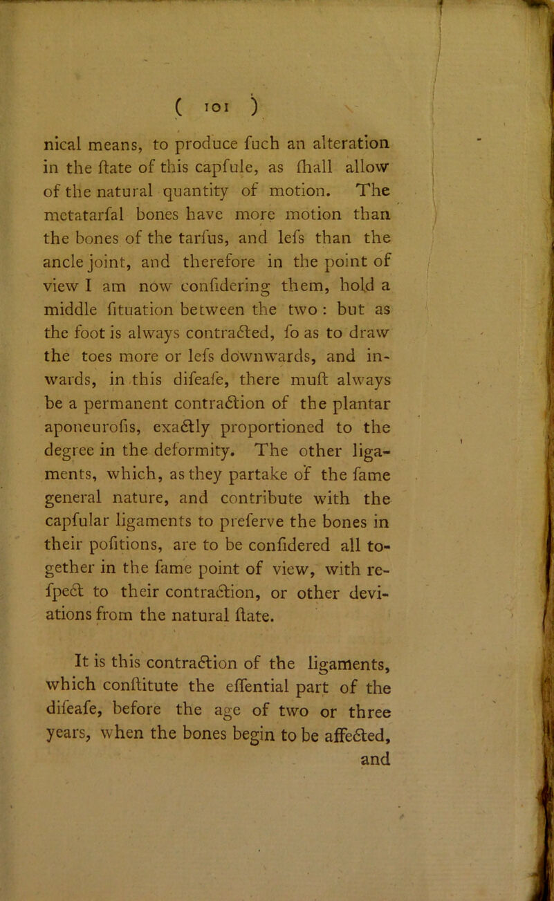 nical means, to produce fuch an alteration in the ftate of this capfule, as fhall allow of the natural quantity of motion. The mctatarfal bones have more motion than the bones of the tarfus, and lefs than the ancle joint, and therefore in the point of view I am now confidering them, hold a middle fituation between the two : but as the foot is always contradled, fo as to draw the toes more or lefs downwards, and in- wards, in -this difeafe, there muft always be a permanent contradtion of the plantar aponeurofis, exadlly proportioned to the degree in the deformity. The other liga- ments, which, as they partake of the fame general nature, and contribute with the capfular ligaments to preferve the bones in their pofitions, are to be confidered all to- gether in the fame point of view, with re- fpedl to their contraction, or other devi- ations from the natural hate. It is this contraction of the ligaments, which conftitute the effential part of the difeafe, before the age of two or three years, when the bones begin to be alFedled, and