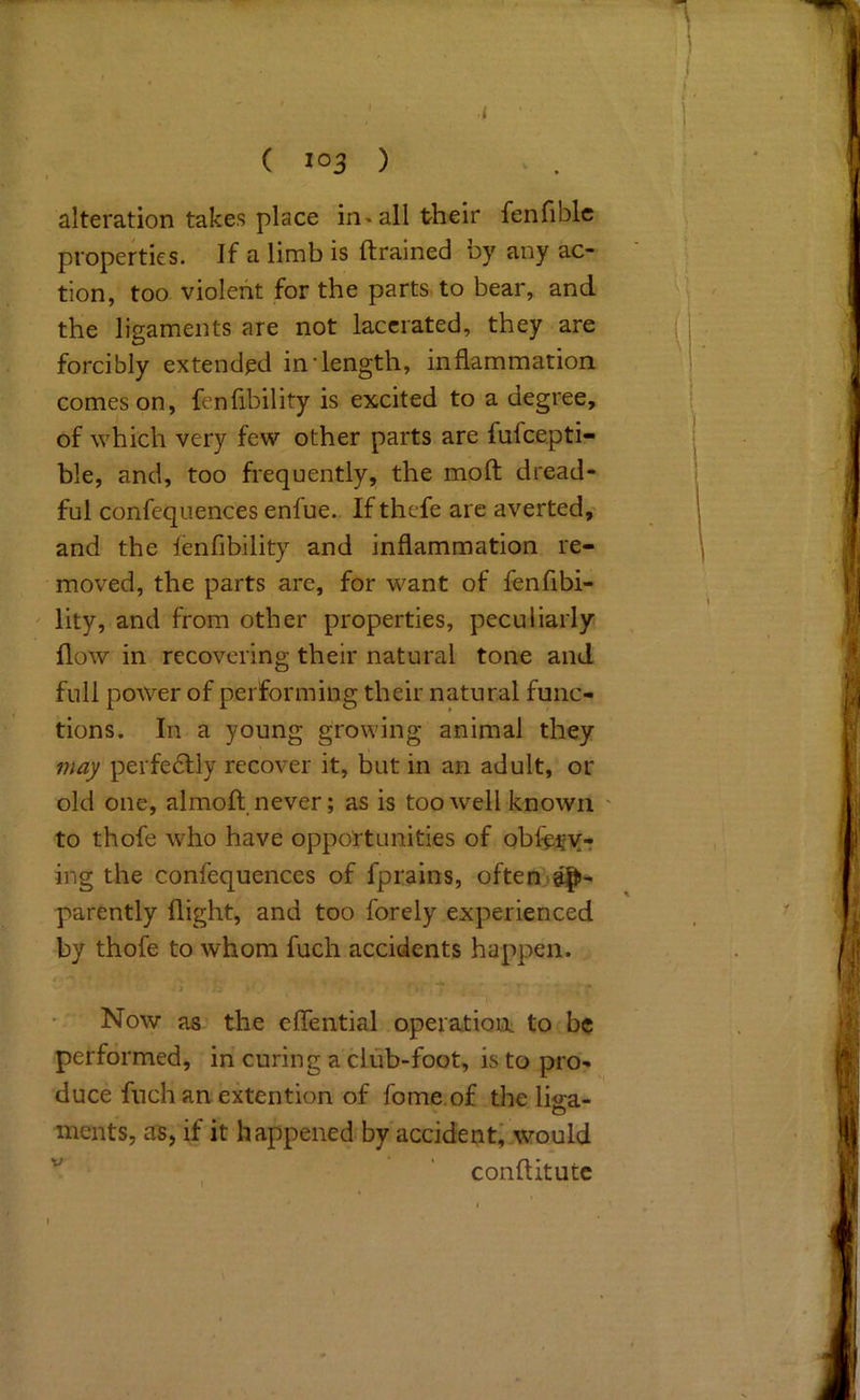 ( ) alteration takes place in« all their fenfiblc properties. If a limb is {trained ny any ac- tion, too violent for the parts to bear, and the ligaments are not lacerated, they are forcibly extended in'length, inflammation comeson, fenfibility is excited to a degree, of which very few other parts are fufeepti- ble, and, too frequently, the moft dread- ful confeqiiences enfue. If thefe are averted, and the lenfibility and inflammation re- moved, the parts are, for want of fenfibi- lity, and from other properties, peculiarly flow in recovering their natural tone and full power of performing their natural func- tions. In a young growing animal they may perfe6lly recover it, but in an adult, or old one, almoft. never; as is too well known to thofe who have opportunities of obfery-r ing the confequences of fprains, often parently flight, and too forely experienced by thofe to whom fuch accidents happen. Now as the effential operation to be performed, in curing a cliib-foot, is to pro- duce fnch an extention of fome.of the lifi-a- o ments, as, if it happened by accident, would ' conftitutc