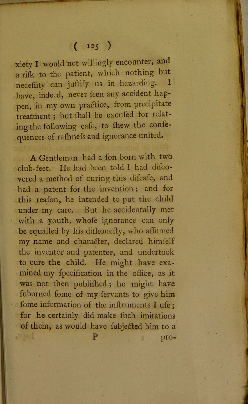 xlety I would not willingly encounter, and a rifk to the patient, which nothing but neceflity'can juftify us in hazarding. I have, indeed, never feen any accident hap- pen, in my own practice, from precipitate treatment; but Ihall be excufed for relat- ing the following cafe, to (hew the confe- quences of rafhnefs and ignorance united. A Gentleman had a fon born with two club-feet. He had been told I had difeo- vered a method of curing this difeafe, and had a patent for the invention; and for this reafon, he intended to put the child under my care. But he accidentally met with a youth, whofe ignorance can only be equalled by his dilhonefty, who affumed my name and charadler, declared himfelf the inventor and patentee, and undertook to cure the child. He might have exa- mined my fpecification in the office, as it was not then publiihed; he might have fuborned fome of my fervants to give him fome information of the inftruments I ufe; for he certainly did make fuch imitations of them, as would have fubjedfed him to a , i P pro-