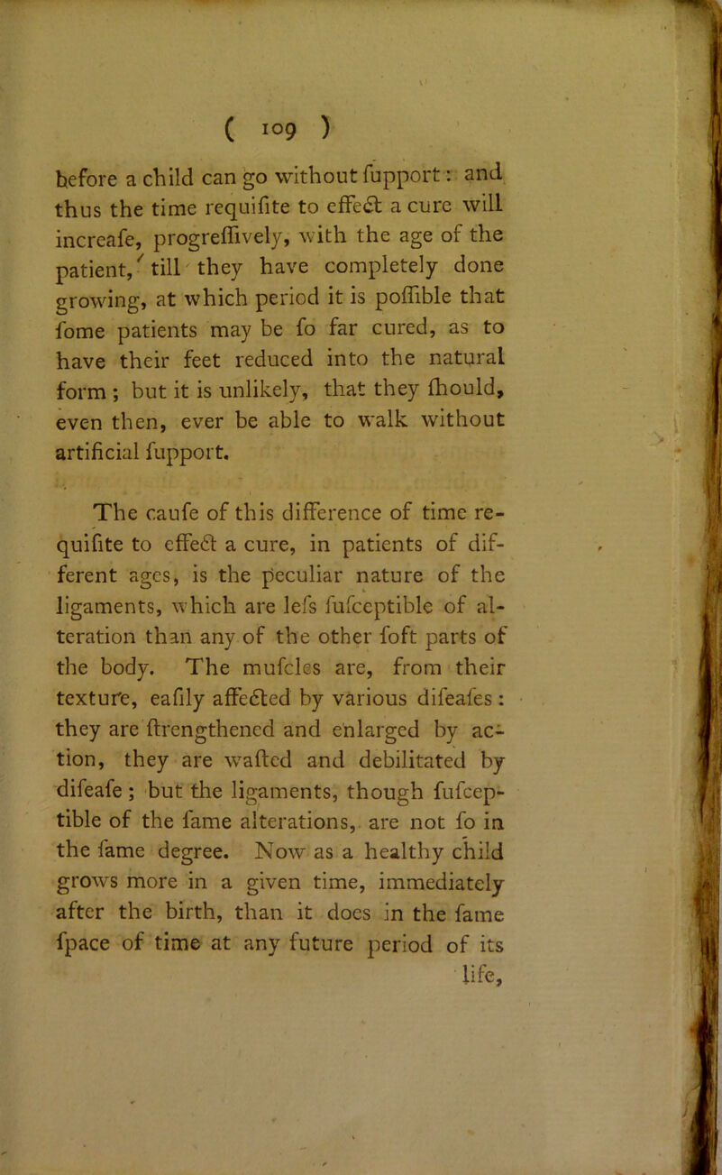 ( 109 ) before a child can go without fupport: and thus the time requifite to effect a cure will increafe, progreffively, with the age of the patient/till they have completely done growing, at which period it is poffible that fome patients may be fo far cured, as to have their feet reduced into the natural form ; but it is unlikely, that they fhould, even then, ever be able to walk without artificial fupport. The caufe of this difference of time re- quifite to effed a cure, in patients of dif- ferent ages, is the peculiar nature of the ligaments, which are lefs fufceptible of al- teration than any of the other foft parts of the body. The mufcles are, from their texture, eafily affe6led by various difeafes: they are ftrengthened and enlarged by ac- tion, they are w^aftcd and debilitated by difeafe; hut the ligaments, though fufcep- tible of the fame alterations, are not fo in the fame degree. Now as a healthy child grows more in a given time, immediately after the birth, than it does in the fame fpace of time at any future period of its life.