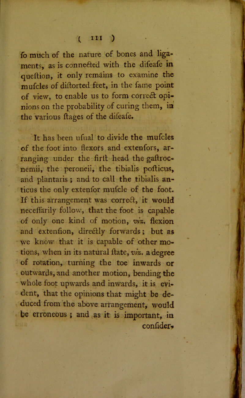 fo much of the nature of bones and liga- ments, as is conne61ed with the difeafe in queftion, it only remains to examine the mufcles of diftorted^feet, in the fame point of view, to enable us to form corre6l opi- nions on the probability of curing them, in' the various ftages of the difeafe* It has been ufual'to divide the mufcles • of the foot into flexors and extenfors, ar- ranging under the.firlt head the gaftroc- ^ nemii, the peroneii,' the tibialis pofticus, and plantaris; and to call. the tibialis an- ticus the only extenfor mufcle of the foot. If this arrangement was corre6l,'it would neceflarily follow, that the foot is capable of only one kind of motion, v/z, flexion and extenfion, directly forwards; but as - we know that it is capable of other mo- tions, when in its natural ftate, v/z. a degree '• of rotation, turning the toe inwards or outwards, and another motion, bending the - whole foot upwards and inwards, it is evi- dent, that the opinions that might be de- duced from the above arrangement, would erroneous; and,as it is important, in confider»