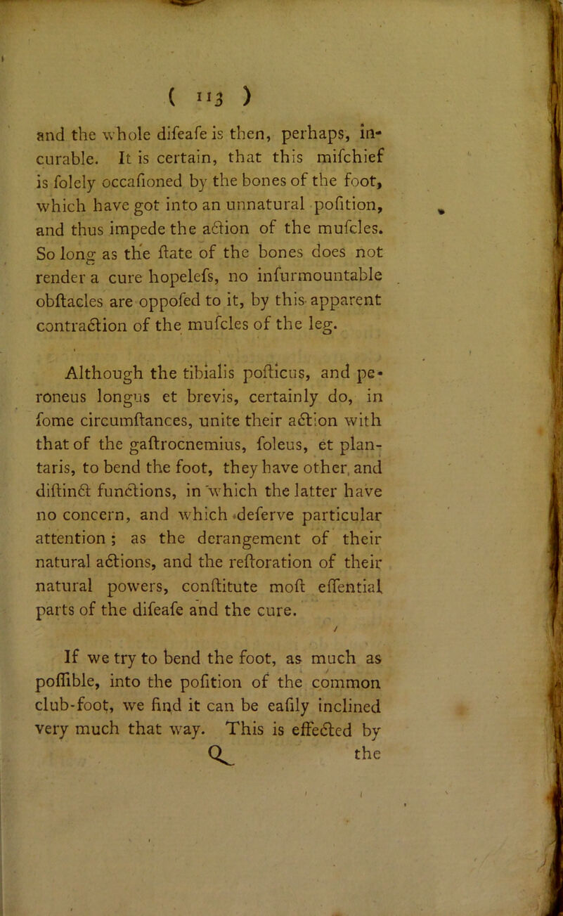 and the whole difeafe is then, perhaps, in- curable. It is certain, that this mifchief is folely occafioned by the bones of the foot, which have got into an unnatural pofition, and thus impede the a61ion of the mufdes. So lono- as the ftate of the bones does not in render a cure hopelefs, no infurmountable obftacles are oppofed to it, by this-apparent contradion of the mufcles of the leg. I Although the tibialis poftlcus, and pe- roneus longus et brevis, certainly do, in fome circumftances, unite their action with that of the gaftrocnemius, foleus, et plan- taris, to bend the foot, they have other, and diftind functions, in which the latter have no concern, and w'hich »deferve particular attention; as the derangement of their natural adions, and the reftoration of their natural powers, conftitute moft effentiaf parts of the difeafe and the cure. / If we try to bend the foot, as much as pofllble, into the pofition of the common club-foot;, we find it can be eafily inclined very much that w^ay. This is effedled by the