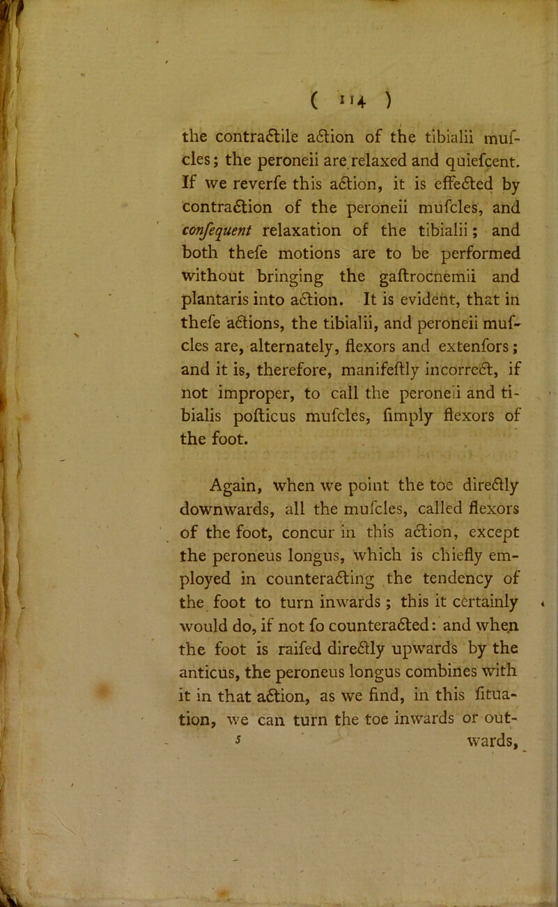 the contra<5lile adlion of the tibialii muf- cles; the peroneii are relaxed and quiefcent. If we reverfe this a6tion, it is effe6led by contra6tion of the peroneii mufcles, and confequent relaxation of the tibialii; and both thefe motions are to be performed without bringing the gaftrocnemii and plantaris into aftion. It is evident, that in thefe adions, the tibialii, and peroneii muf- cles are, alternately, flexors and extenfors; and it is, therefore, manifeftly incorred, if not improper, to call the peroneii and ti- bialis pofticus mufcles, fimply flexors of the foot. Again, when we point the toe diredly downwards, all the mufcles, called flexors of the foot, concur in this adion, except the peroneus longus, which is chiefly em- ployed in counterading the tendency of the foot to turn inwards; this it certainly would do, if not fo counteraded: and when the foot is raifed diredly upwards by the anticus, the peroneus longus combines with it in that adion, as we find, in this fitua- tion, we can turn the toe inwards or out- J wards.