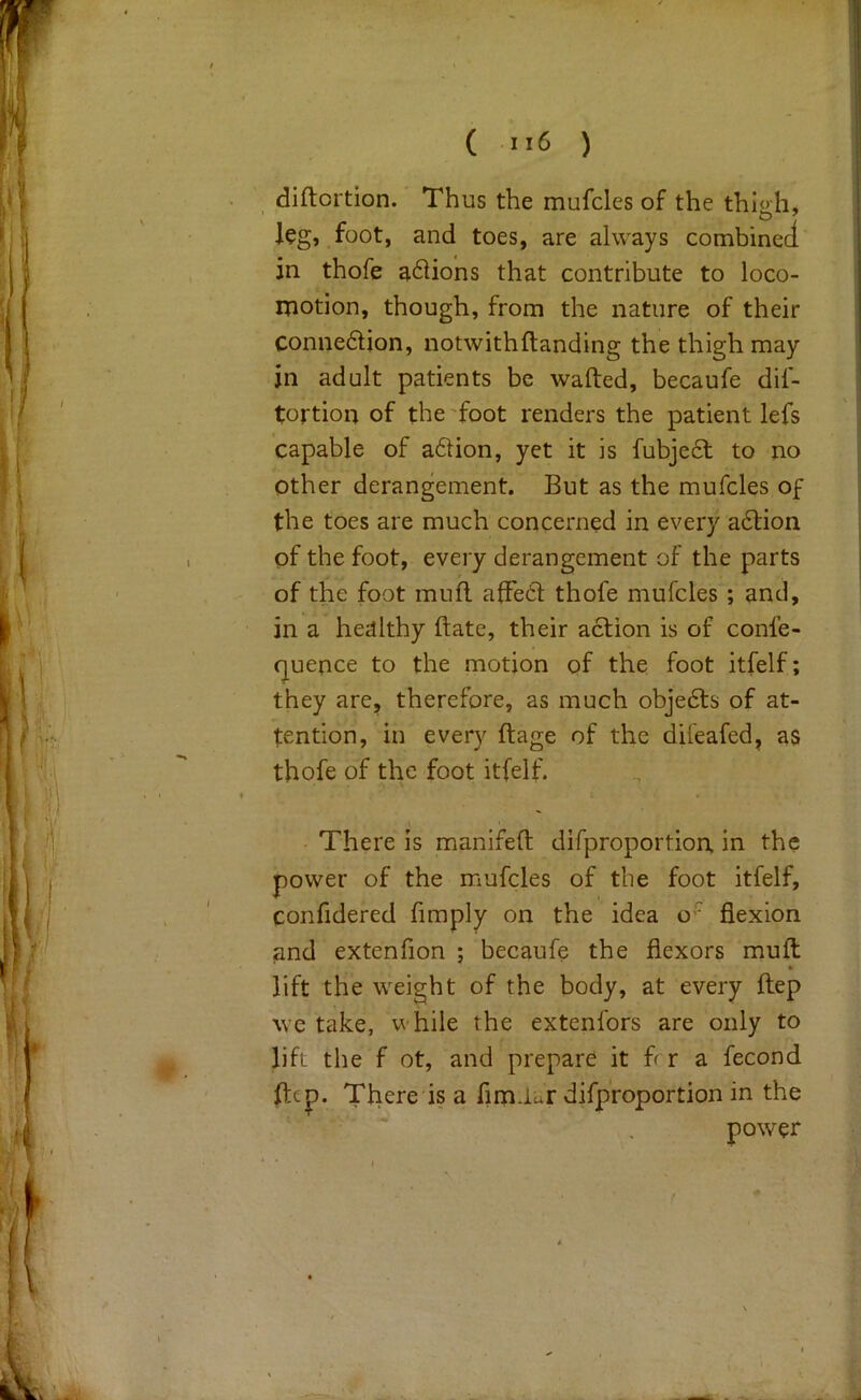 ( ) diftortion. Thus the mufcles of the thigh, leg, foot, and toes, are always combined in thofe a^Hons that contribute to loco- motion, though, from the nature of their connexion, notwithftanding the thigh may in adult patients be wafted, becaufe dif- tortion of the'foot renders the patient lefs capable of a6Hon, yet it is fubje6l to no Other derangement. But as the mufcles of the toes are much concerned in every a6tion of the foot, every derangement of the parts of the foot muft afFedl; thofe mufcles ; and, in a healthy ftate, their action is of conle- quence to the motion of the foot itfelf; they are, therefore, as much obje6ts of at- tention, in every ft age of the difeafed, as thofe of the foot itfelf. There is manifeft difproportion in the power of the mufcles of the foot itfelf, confidered fimply on the idea o'^ flexion and extenfion ; becaufe the flexors muft lift the weight of the body, at every ftep we take, while the extenfors are only to lift the f ot, and prepare it ft r a fecond ftep. There is a firnUar difproportion in the power