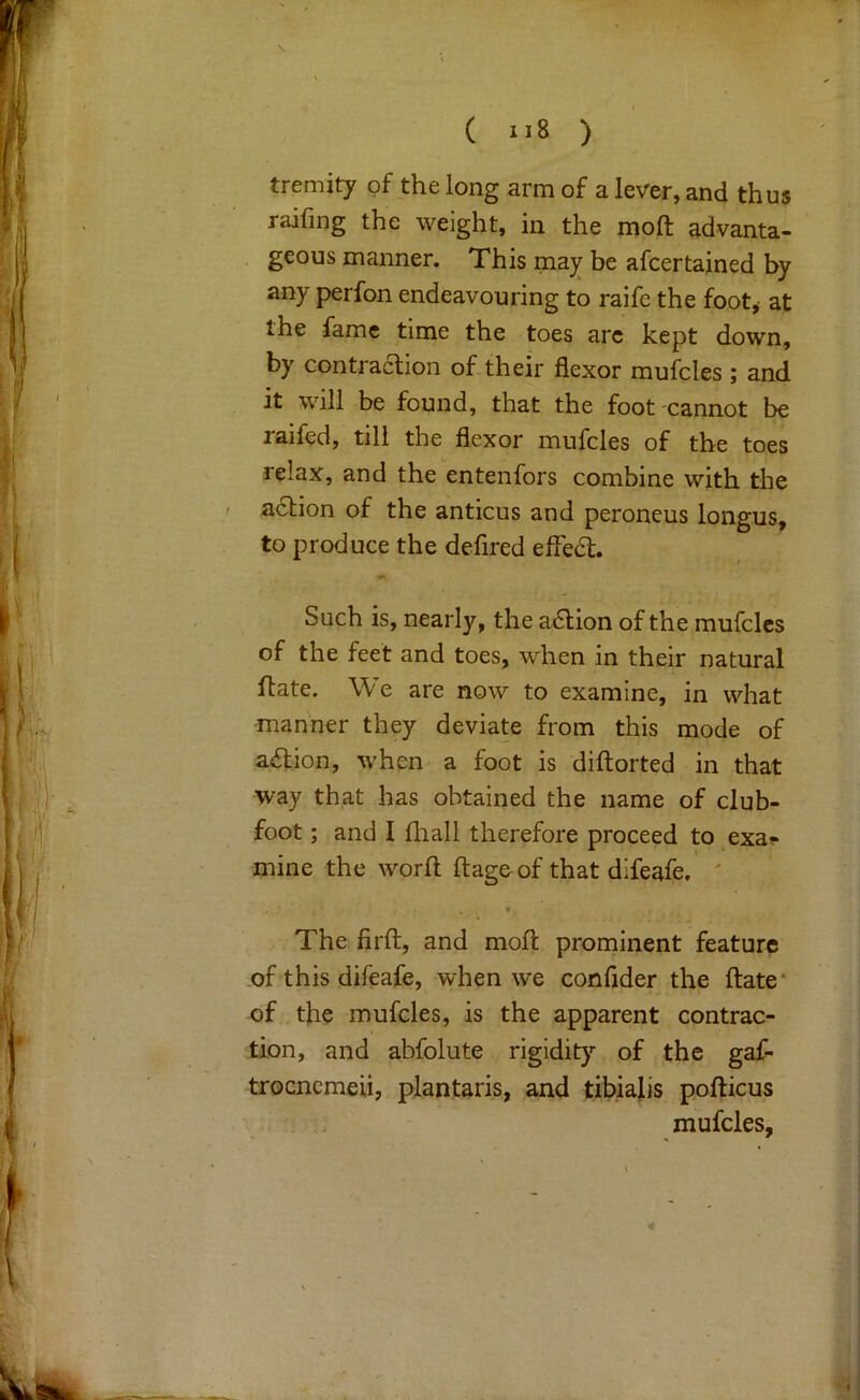 V \ ( ) tremity of the long arm of a lever, and thus railing the weight, in the molt advanta- . geous manner. This ma^ be afcertajned by any perfon endeavouring to raife the foot,- at the fame time the toes arc kept down, by contraaion of their flexor mufcles ; and it Will be found, that the foot cannot be raifed, till the flexor mufcles of the toes relax, and the entenfors combine with the ' aaion of the anticus and peroneus longus, to produce the defired effea. Such is, nearly, the aaion of the mufcles of the feet and toes, when in their natural ftate. We are now to examine, in what manner they deviate from this mode of aaion, when a foot is diftorted in that way that has obtained the name of club- foot ; and I fliall therefore proceed to exa?* mine the worfl; ftageof that difeafe. * The firll, and moll: prominent feature of this difeafe, when we confider the ftate* of the mufcles, is the apparent contrac- tion, and abfolute rigidity of the gaf- trocncmeii, plantaris, and tibiajis pofticus mufcles.