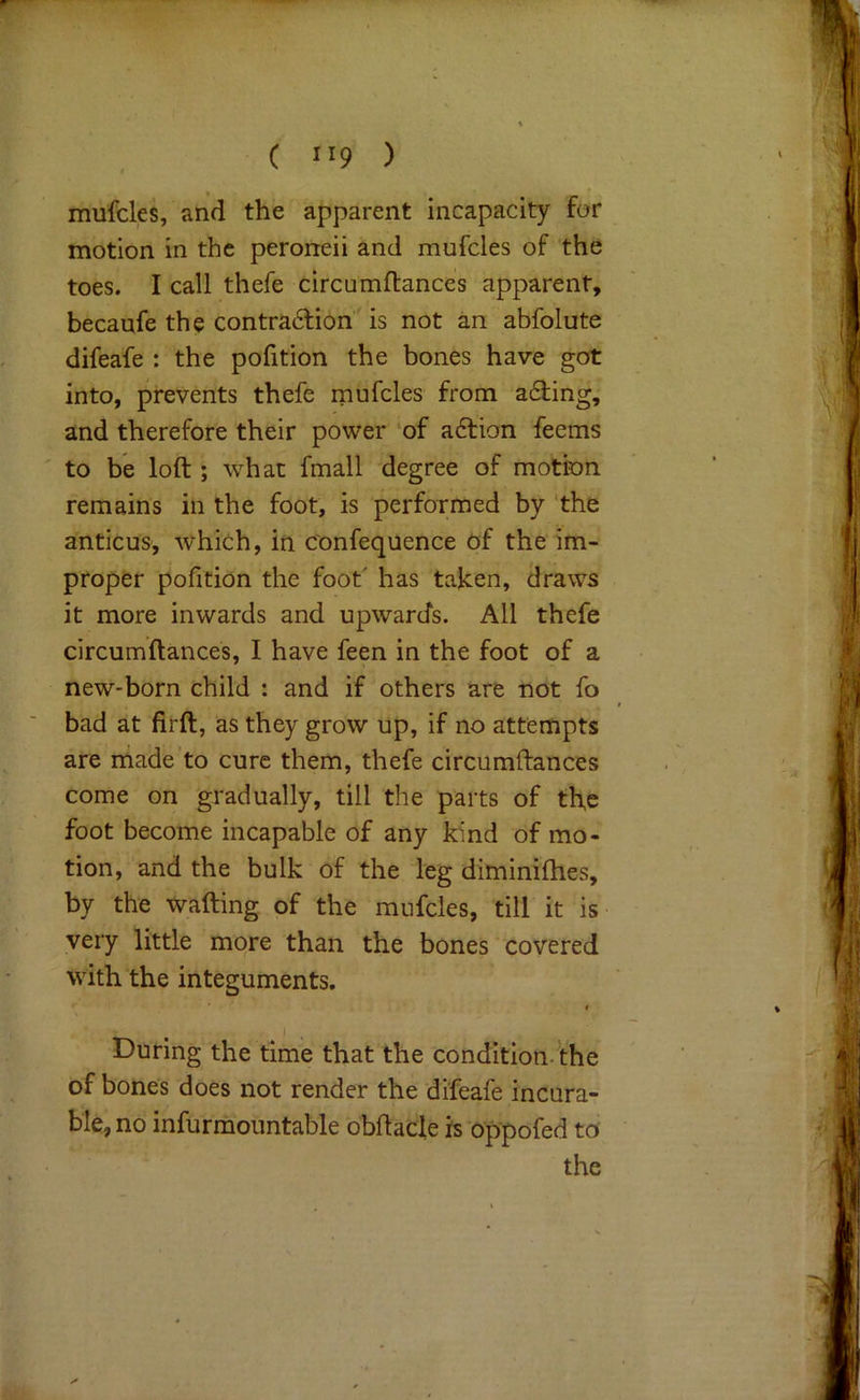 mufcles, and the apparent incapacity for motion in the peroneii and mufcles of the toes. I call thefe circumftances apparent, becaufe the contra6lion' is not an abfolute difeafe : the pofition the bones have got into, prevents thefe mufcles from a6ling,' and therefore their power of a6tion feems to be loft ; what fmall degree of motion remains in the foot, is performed by 'the anticus, which, in c'onfequence of the im- proper pofition the foot' has taken, draws it more inwards and upwards. All thefe circumftances, I have feen in the foot of a new-born child : and if others are not fo bad at firft, as they grow up, if no attempts are ihade to cure them, thefe circumftances come on gradually, till the parts of the foot become incapable of any kind of mo- tion, and the bulk of the leg diminifties, by the wafting of the mufcles, till it is very little more than the bones' covered with the integuments. t During the time that the condition, the of bones does not render the difeafe incura- ble, no infurmountable obftacle is'oppofed to the