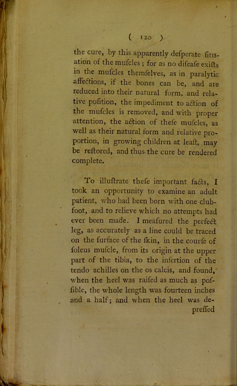 ( 130 ) t the cure, by this apparently defperate fitit- ation of the mufcles; for as no difeafe exifts in the mufcles therafelves, as in paralytic afFe6lions, if the bones can be, and are reduced into their natural form, and rela- tive pofition, the impediment to a6tion of the mufcles is removed, and with proper attention, the a6lion of thefe mufcles, as well as their natural form and relative pro- portion, in growing children at leaft, may be reftored, and thus-the cure be rendered complete. To illuftrate thefe important fa61:s, I took an opportunity to examine an adult patient, who had been born with one club- foot, and to relieve which no attempts had ever been made. I meafured the perfedt^ leg, as accurately as a line could be traced on the furface of the fkin, in the courfe of foleus mufcle, from its origin at the upper part of the tibia, to the infertion of the tendo achilles on the os calcis, and found,* when the heel was raifed as much as pof- fible, the whole length was fourteen inches and a half; and when the heel was de- prefled 9