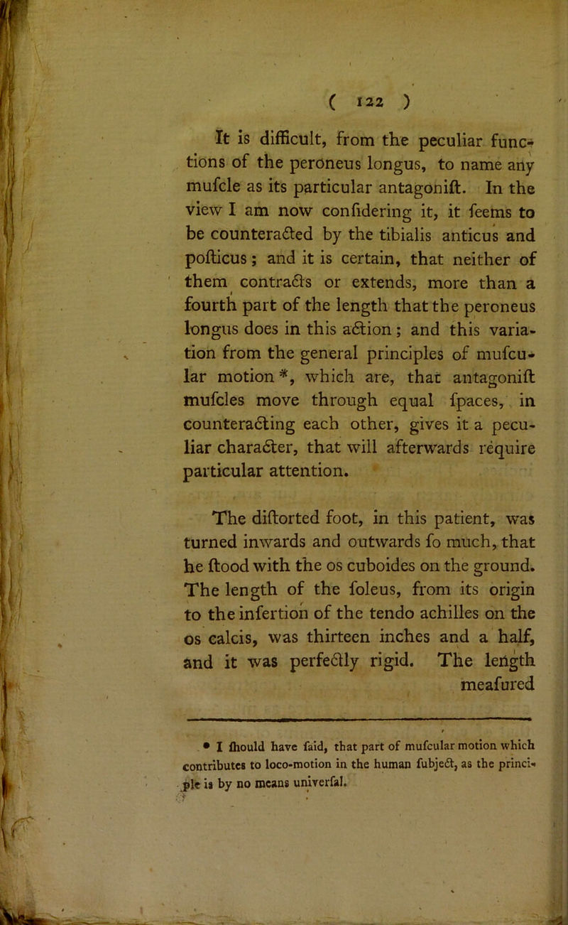It is difficult, from the peculiar func*? tions of the peroneus longus, to name any mufcle as its particular antagonift. In the view I am now confidering it, it feems to be counteracted by the tibialis anticus and pofticus; and it is certain, that neither of ' them contracts or extends, more than a fourth part of the length that the peroneus longus does in this aClion; and this varia- tion from the general principles of mufcu- lar motion =*, which are, that antagonift mufcles move through equal fpaces, in counteracting each other, gives it a pecu- liar character, that will afterwards require particular attention. The diftorted foot, in this patient, was turned inwards and outwards fo much, that he ftood with the os cuboides on the ground. The length of the foleus, from its origin to the infertion of the tendo achilles on the os calcis, was thirteen inches and a half, and it was perfeCUy rigid. The leiigth meafured - • I fliould have faid, that part of mufcular motion which contributes to loco-motion in the human fubjeft, as the princi- J»lc is by no means unirerfal.