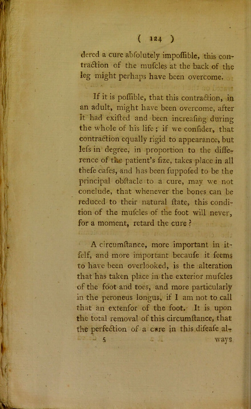 dered a cure abfolutely impofliblc, this con- tra6tion of the mufcle^s at the back of the leg might perhaps have been overcome! If it is poflible, that this contradion, in. an adult, might have been overcome, after it had exifted and been increafihg during the whole of hi's life ; if we confider, that contra6lion equally rigid to appearance, but lefs in’ degree, in proportion to the dilfe-- rence of th£ patient’s fize, takes place in all thefe cafes, and has been fuppofed to be the principal obftacle to a cure, may we not conclude, that whenever the bones can be reduced to their natural ftate, this condi- tion of the mufcles of the foot will never, for a moment, retard the cure ? A circumftance, more important in it^ felf, and more important becaufe it feems to have been overlooked, is the alteration that'has taken place in the exterior mufcles of the foot and toes, and more particularly in the peroneus longus, if I am not to call that an extenfor of the foot.- It is upon the total removal of this circumftance, that the perfe6lion of a cwre in this difeafe al- - 5 - . ways,