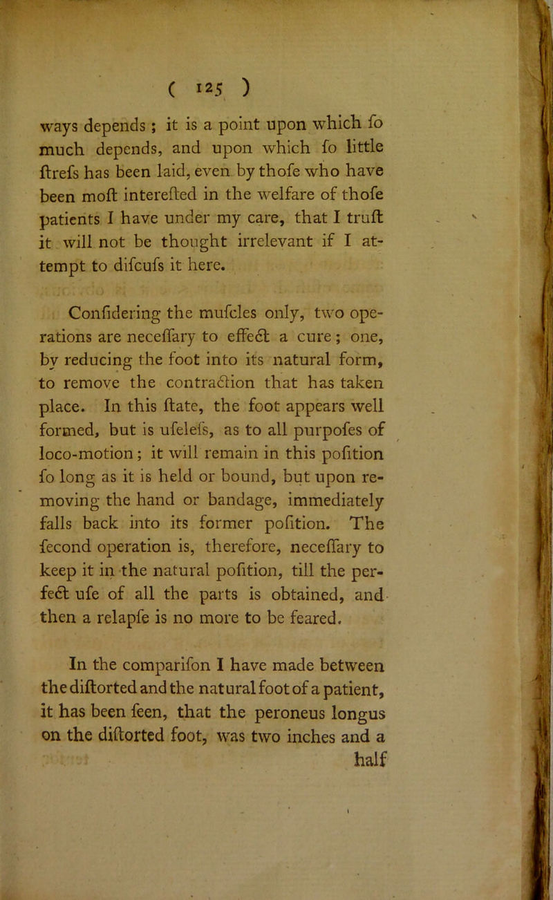 ways depends; it is a point upon which fo much depends, and upon which fo little ftrefs has been laid, even by thofe who have been mo ft interefted in the welfare of thofe patients I have under my care, that I truft it will not be thought irrelevant if I at- tempt to difeufs it here. Confidering the mufcles only, two ope- rations are neceflary to effedt a cure; one, by reducing the foot into its natural form, to remoye the contradlion that has taken place. In this ftate, the foot appears well formed, but is ufelefs, as to all purpofes of loco-motion; it will remain in this pofttion fo long as it is held or bound, but upon re- moving the hand or bandage, immediately falls back into its former pofition. The fecond operation is, therefore, neceflary to keep it in the natural pofition, till the per- fect ufe of all the parts is obtained, and- then a relapfe is no more to be feared. In the comparifon I have made between the diftorted and the natural foot of a patient, it has been feen, that the peroneus longus on the diftorted foot, was two inches and a half
