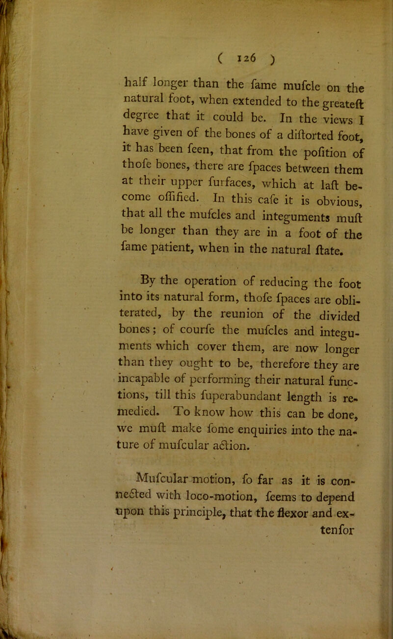 half longer than the fame mufcle on the natural foot, when extended to the greateft degree that it could be. In the views I have given of the bones of a diftorted foot, it has been feen, that from the pofition of thofe bones, there are fpaces between them at their upper furfaces, which at laft be* come oflified. In this cafe it is obvious, that all the mufcles and integuments muft be longer than they are in a foot of the fame patient, when in the natural flate. By the operation of reducing the foot into its natural form, thofe fpaces are obli- terated, by the reunion of the divided bones; of courfe the mufcles and integu- ments which cover them, are now longer than they ought to be, therefore they are I incapable of performing their natural func- tions, till this fuperabundant length is re- medied* To know how this can be done, we mull: make fome enquiries into the na- ture of mufcular adlion. Mufcular motion, fo far as it is con- ne6ted with loco-motion, feems to depend upon this principle, that the flexor and.ex- ten for