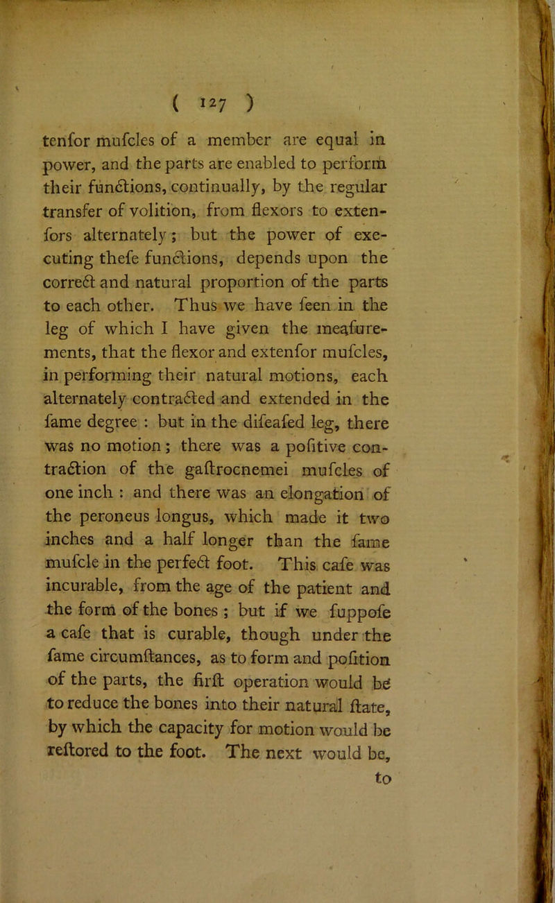 tenfor mufcles of a member are equal in power, and the parts are enabled to perform their functions, continually, by the regular transfer of volition, from flexors to exten- fors alternately; but the power of exe- cuting thefe functions, depends upon the corre6l and natural proportion of the parts to each other. Thus we have feen in the leg of which I have given the meafure- ments, that the flexor and extenfor mufcles, in performing their natural motions, each alternately contra6led and extended in the fame degree ; but in the difeafed leg, there was no motion; there was a pofitive eon- tradtion of the gaftrocnemei mufcle_s of one inch : and there was an elongation of the peroneus longus, which made it two inches and a half longer than the fame mufcle in the perfe6t foot. This cafe was incurable, from the age of the patient and the form of the bones ; but if we fuppofe a cafe that is curable, though under the fame circumftances, as to form and pofition of the parts, the firfl: operation would to reduce the bones into their natural ftate, by which the capacity for motion would be reftored to the foot. The next would be, to