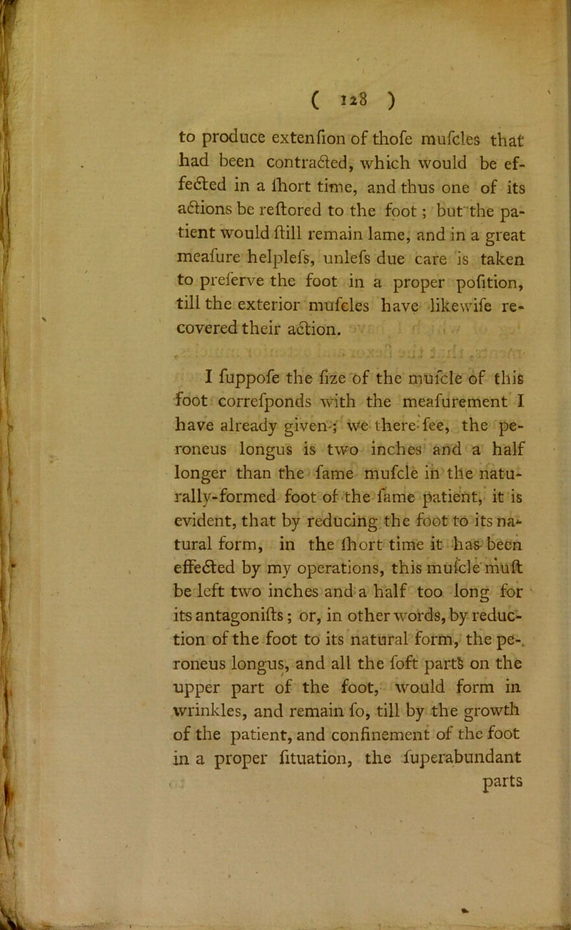 ( 1^8 ) to produce extenfion of thofe mufcles that had been contraded, which would be ef- fedled in a Ihort time, and thus one of its adions be reftored to the foot; bufthe pa- tient would ftill remain lame, and in a great meafure helplefs, unlefs due care is taken to preferve the foot in a proper pofition, till the exterior'mufcles have like wife re- covered their adion. ’ ' ■ I fuppofe the iize of the mufcle of this foot! correfponds with the meafurement I have already givemr We there:fee, the pe- roneus longus is two^ inches' and a half longer than the-fame mufcle ih the natu- rally-formed foot of-the fame patient, it is evident, that by reducing the foot to its na- tural form, in the Ihort time it has- been effeded by my operations, this mufcle rhuft be left two inches and a half too long for its antagonifts; or, in other words, by reduc- tion of the foot to its natural form, the pe-. roneus longus, and all the foft parts on the upper part of the foot, would form in wrinkles, and remain fo, till by the growth of the patient, and confinement of the foot in a proper fituation, the Superabundant parts