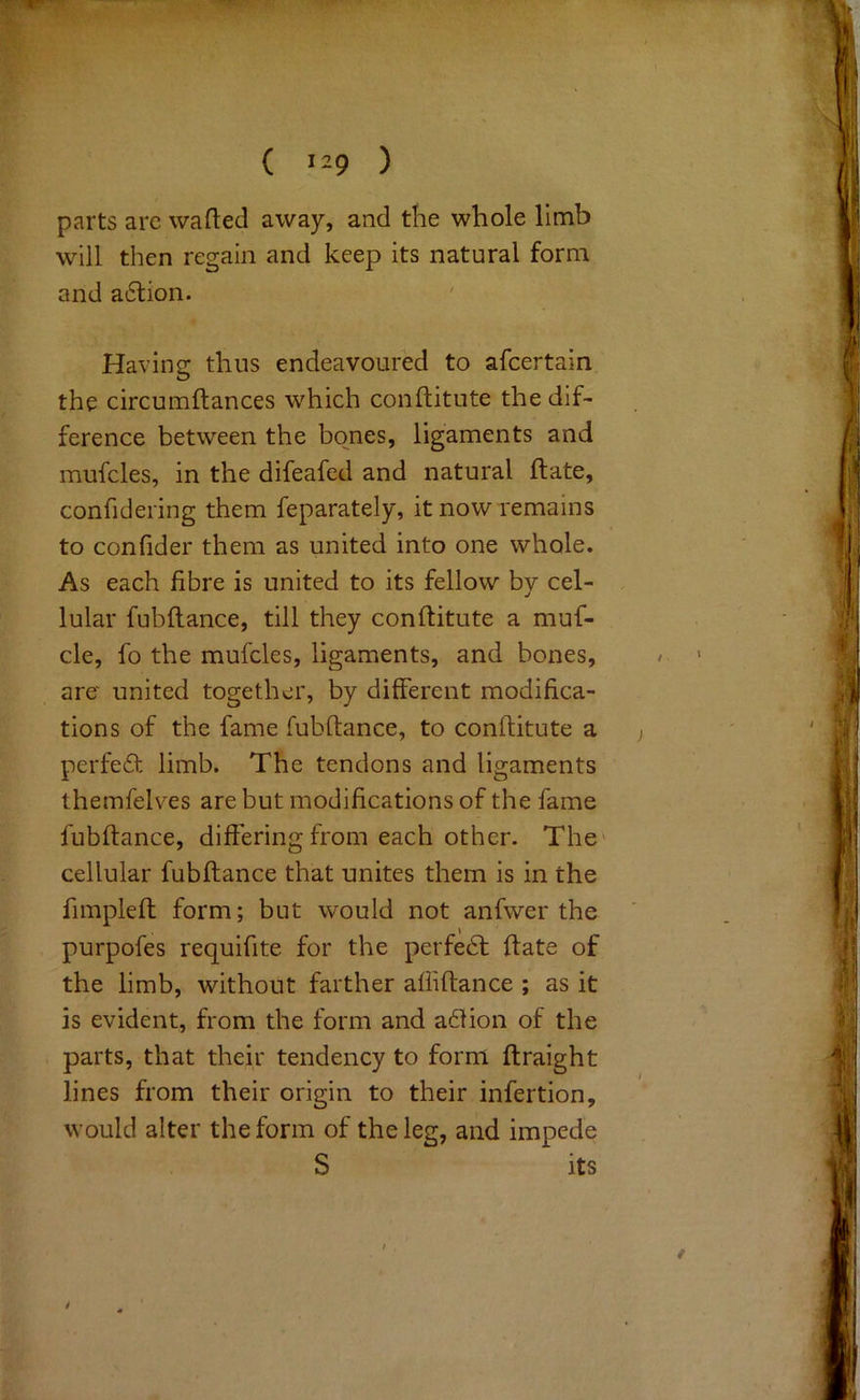 parts arc wafted away, and the whole limb will then regain and keep its natural form and a6lion. Having thus endeavoured to afcertain the circumftances which conftitnte the dif- ference between the bones, ligaments and mufcles, in the difeafed and natural ftate, confidering them feparately, it now remains to confider them as united into one whole. As each fibre is united to its fellow bv cel- j lular fubflance, till they conftitute a muf- cle, fo the mufcles, ligaments, and bones, are united together, by different modifica- tions of the fame fubflance, to conftitute a perfect limb. The tendons and ligaments themfelves are but modifications of the fame fubflance, differing from each other. The' cellular fubflance that unites them is in the fimpleft form; but would not anfwer the purpofes requifite for the perfect ftate of the limb, without farther affiftance ; as it is evident, from the form and a61ion of the parts, that their tendency to form ftraight lines from their origin to their infertion, would alter the form of the leg, and impede S its