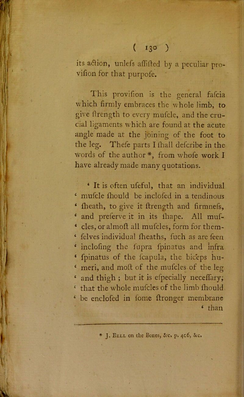 ( '3° ) ' its a6iion, unlefs affifted by a peculiar pro- vifion for that purpofe. This provifion is the general fafcia which firmly embraces the whole limb, to give llrength to every mufcle, and the cru- cial ligaments which are found at the acute angle made at the joining of the foot to the leg, Thefe parts I fhall defcribe in the words of the author *, from whofe work I have already made many quotations. ‘ It is often ufeful, that an individual ‘ mufcle fhould be inclofed in a tendinous ‘ (heath, to give it ftrength and firmnefs, ‘ and preferve it in its fhape. All muf- ‘ cles, or almofl all mufcles, form for them- ‘ felves individual (heaths, fuch as are feen ‘ inclofmg the fupra fpinatus and infra ‘ fpinatus of the fcapula, the biceps hu- ‘ meri, and mod of the mufcles of the leg ‘ and thigh ; but it is efpecially nece(Tary; ‘ that the whole mufcles of the limb (houldx ‘ be enclofed in fome (tronger membrane ‘ than * J, Bell on the Bones, &c, p. 406, &c.