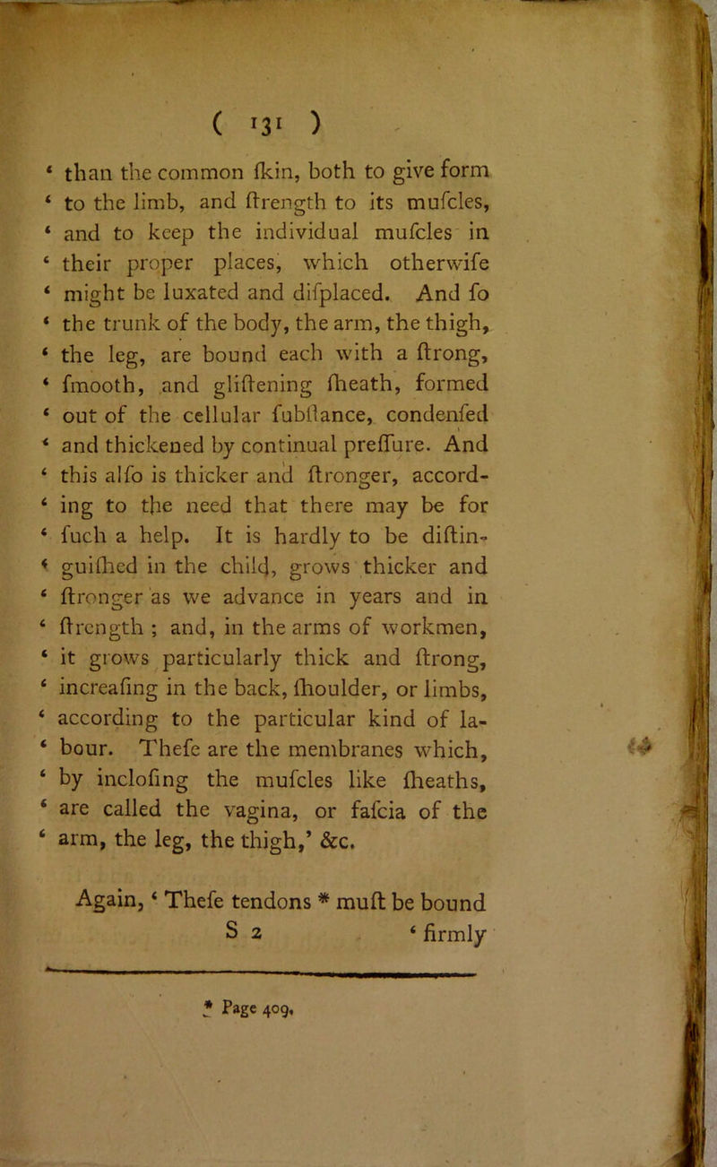 ( '3' ) ‘ than the common fkin, both to give form ‘ to the limb, and ftrength to its mufcles, ‘ and to keep the individual mufcles' in ‘ their proper places, which otherwife ‘ might be luxated and difplaced. And fo ‘ the trunk of the body, the arm, the thigh, ‘ the leg, are bound each with a ftrong, ‘ fmooth, ,and glidening fheath, formed ‘ out of the cellular fubdance, condenfed I * and thickened by continual prefTure. And ‘ this alfo is thicker and dronger, accord- ‘ ing to the need that there may be for ‘ fuch a help. It is hardly to be didin- < guidied in the chile], grows thicker and ‘ dronger‘as we advance in years and in ‘ drength ; and, in the arms of workmen, ‘ it grows particularly thick and drong, ‘ increafmg in the back, dioulder, or limbs, ‘ according to the particular kind of la- ‘ hour. Thefe are the membranes which, ‘ by inclofing the mufcles like ftieaths, ‘ are called the vagina, or fafeia of the ‘ arm, the leg, the thigh,’ &c. Again, ‘ Thefe tendons * mud be bound S 2 ‘ firmly * Page 409,