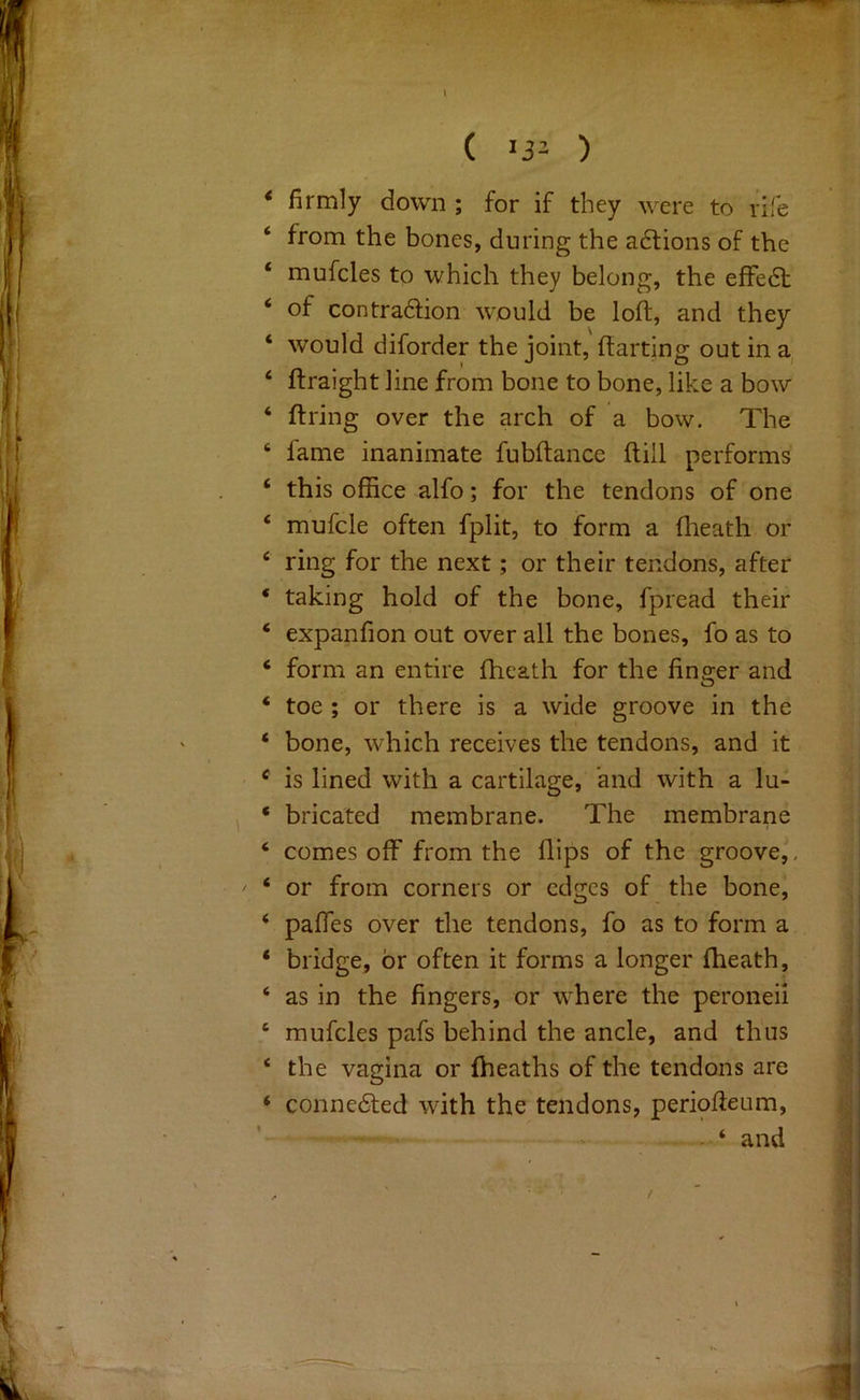 I ( 13- ) ‘ firmly down ; for if they were to rife ‘ from the bones, during the adlions of the ‘ mufcles to which they belong, the efFedt ‘ of contra61:ion would be loft, and they ‘ would diforder the joint, flatting out in ‘ flraight line from bone to bone, like a bow ‘ flring over the arch of a bow. The ‘ fame inanimate fubflance flill performs ‘ this office alfo; for the tendons of one ‘ mufcle often fplit, to form a flieath or ‘ ring for the next; or their tendons, after * taking hold of the bone, fpread their ‘ expanfion out over all the bones, fo as to ‘ form an entire fheath for the finger and ‘ toe ; or there is a wide groove in the ‘ bone, which receives the tendons, and it ® is lined with a cartilage, and with a lu- ‘ bricated membrane. The membrane ‘ comes off from the flips of the groove,. ' ‘ or from corners or edges of the bone, ‘ pafles over the tendons, fo as to form a * bridge, or often it forms a longer fheath, ‘ as in the fingers, or where the peroneii ‘ mufcles pafs behind the ancle, and thus ‘ the vagina or {heaths of the tendons are ‘ connedted with the tendons, periofleum, . ‘ and