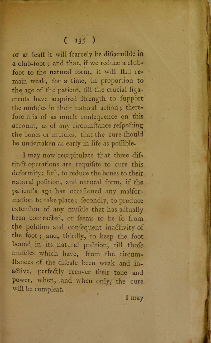 a club-foot; and that, if we reduce a club- foot to the natural form, it will ftill re- main weak, for a time, in proportion to the age of the patient, till the crucial liga- ments have acquired flrength to fuppbrt the mufcles in their natural a6tion ; there- fore it is of as much confequence on this account, as of any circumftance refpebling the bones or mufcles, that the cure fhould be undertaken as early in life as polTible. I may now recapitulate that three dif- tin6l operations are requifite to cure this deformity; firft, to reduce the bones to their natural pofition, and natural form, if the patient’s age has occafioned any malfor- mation to take place; fecondly, to produce extenfion of any mufcle that has actually been contrabled, or feems to be fo from the pofition and confequent inadlivity of the foot ; ^ and, thirdly, to keep the foot bound in its natural pofition, till thofe mufcles which have, from the circum- ftances of the difeafe been weak and in- ablive, perfedtly recover their tone and power, when, ,and when only, the cure will be compleat. I may