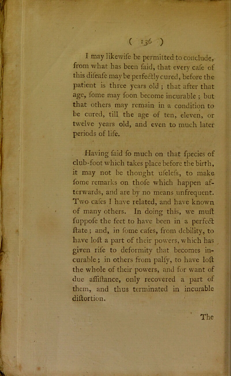 I may Jikewife be permitted to conclude, from what has been faid, that every cafe of this diieafe maybe perfe6tlycured, before the patient is three years old ; that after that age, fome may loon become incurable ; but that others may remain in a condition to be cured, till the age of ten, eleven, or twelve years old, and even to much later periods of life. t Having faid fo much on that fpecies of club-foot which takes place before the birth, it may not be thought ufelcfs, to make fome remarks on thofe which happen af- terwards, and are by no means unfrequent. Two cafes I have related, and have known of many others. In doing this, we mull fuppofe the feet to have been in a perfedl Hate; and, in fome cafes, from debility, to have loft a part of their powers, which has ^ given rife to deformity that becomes in- curable ; in others from palfy, to have loft the whole of their powers, and for want of due afliftance, only recovered a part of them, and thus terminated in incurable diftortion. The