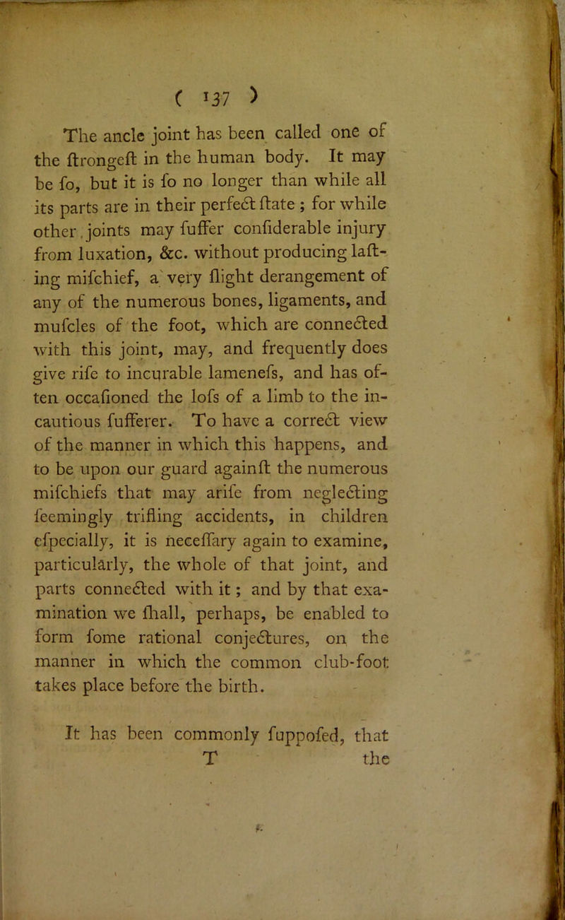 ( 137 > The ancle joint has been called one of the ftrongeft in the human body. It may be fo, but it is lb no longer than while all its parts are in their perfedlftate ; for while other.joints may fuffer confiderable injury from luxation, &c. without producing lad- ing mifchief, a' very flight derangement of any of the numerous bones, ligaments, and mufcles of the foot, which are connedled with this joint, may, and frequently does give rife to incurable laraenefs, and has of- ten occafioned the lofs of a limb to the in- cautious fufferer. To have a corredf view of the manner in which this happens, and to be upon our guard againfl; the numerous mifchiefs that may arife from negledling feemingly trifling accidents, in children efpecially, it is neceflary again to examine, particularly, the whole of that joint, and parts connedted with it; and by that exa- mination we fliall, perhaps, be enabled to form fome rational conjedlures, on the manner in which the common club-foot takes place before the birth. It has been commonly fuppofed, that T the