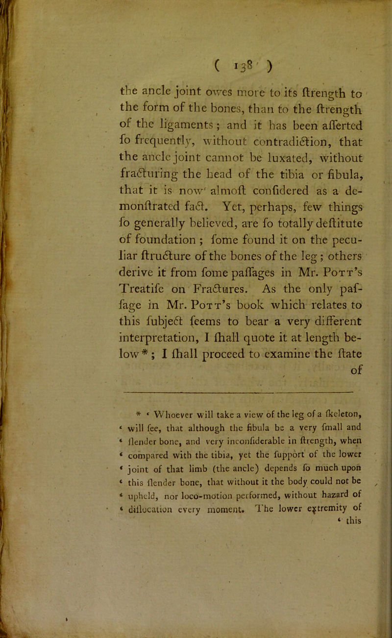 ( >38’ ) the ancle joint owes more to its flrength to the form of the bones, than to the ftrength of the ligaments; and it has been afferted fo frequently, without contradi6tion, that the ancle joint cannot be luxated, without fra6turing the head of the tibia or fibula, that it is now' almoft confidered as a de- monfirated fa61. Yet, perhaps, few things fo generally believed, are fo totally deftitute of foundation ; fome found it on the pecu- liar ftru6lure of the bones of the leg; others derive it from fome paflages in Mr. Pott’s Treatife on 'Fradfiares. As the only paf- fage in Mr. Pott’s book which relates to this fubje6t feems to bear a very different interpretation, I fhall quote it at length be- low* * ; I fhall proceed to examine the ftate of * * Whoever will take a view of the leg of a fkcleton, * will fee, that although the fibula be a very fmall and * ilemler bone, and very inconfidcrable in ftrength, when ‘ compared with the tibia, yet the fupport of the lower * joint of that limb (the ancle) depends fo much upon ‘ this ilender bone, that without it the body could not be * upheld, nor loco-motion performed, without hazard of ‘ dillocation every moment. The lower extremity of ‘ this