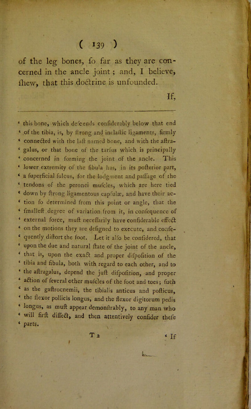 «!^> •• ( >39 ) of the leg bones, fo far as they are con- cerned in the ancle joint; and, I believe, ihew, that this do6frine is unfounded. If, * this bone, which defcends confiderably below that end ‘ of the tibia, is, by flrong and intlaftic ligament?, firmly ‘ connedled with the laft named bone, and with the aftra- ‘ gains, or that bone of the tarfiis which is principally ‘ concerned in forming the joint of the ancle. This ‘ lower extremity of the fibula has, in its pofterior part, ‘ a fuperficial fulcus, for the lodgment and palTage of the * tendons of the peronei mufcles, which are here tied * down by ftrong ligamentous capfulae, and have their ac- ‘ tion fo determined from this point or angle, that the ‘ fmalleft degree of variation from it, in confequence of * external force, muft necefiarily have confiderable efFedl ‘ on the motions they are defigned to execute, and confe- * quently diftort the foot. Let it alfo be confidered, that ‘ upon the due and natural flate of the joint of the ancle, * that is, upon the exa£l and proper difpofition of the ‘ tibia and fibula, both with regard to each other, and to ‘ the aftragalus, depend the juft difpofition, and proper aftion of feveral other mufcles of the foot and toes; fuch as the gaftrocnemii, the tibialis anticus and pofticus, the flexor pollicis longus, and the flexor digitorum pedis ‘ longus, as muft appear demonftrably, to any man who will firft difleft, and then attentively confider thefe ‘ parts. ^ T a . * If i. %