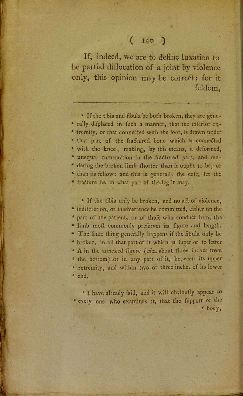 ( J40 ) If, indeed, we are to define luxation to be partial diflocation of a joint by violence only, this opinion may be corre6l; for it feldom. ‘ If the tibia and fibula be both broken, they are gene- * rally difplaced in fuch a manner, that the inferior ex- ‘ tremity, or that connefted with the foot, is drawn under * that part of the fraftured bone which is conne<Slcd * with the knee ; making, by this means, a deformed, ‘ unequal tumefaftion in the fraftured part, and ren- * dering the broken limb fhortcr than it ought to be, or * than its fellow: and this is generally the cafe, let the ‘ frafture be in what part of the leg it may. ‘ If the tibia only be broken, and no a£l of violence, * indifcretion, or inadvertence be committed, either on the * part of the patient, or of thofe who condudl him, the * limb moft commonly preferves its figure and length. ‘ The fame thing generally happens if the fibula only be * broken, in all that part of it which is fupcrior to letter * A in the annexed figure (yi%, about three inches from ‘ the bottom) or in any part of it, between its upper ‘ extremity, and within two or three inches of its lower ‘ end. * I have already faid, and it will obvioufly appear to * every one who examines it, that the fupport of the ‘ body,