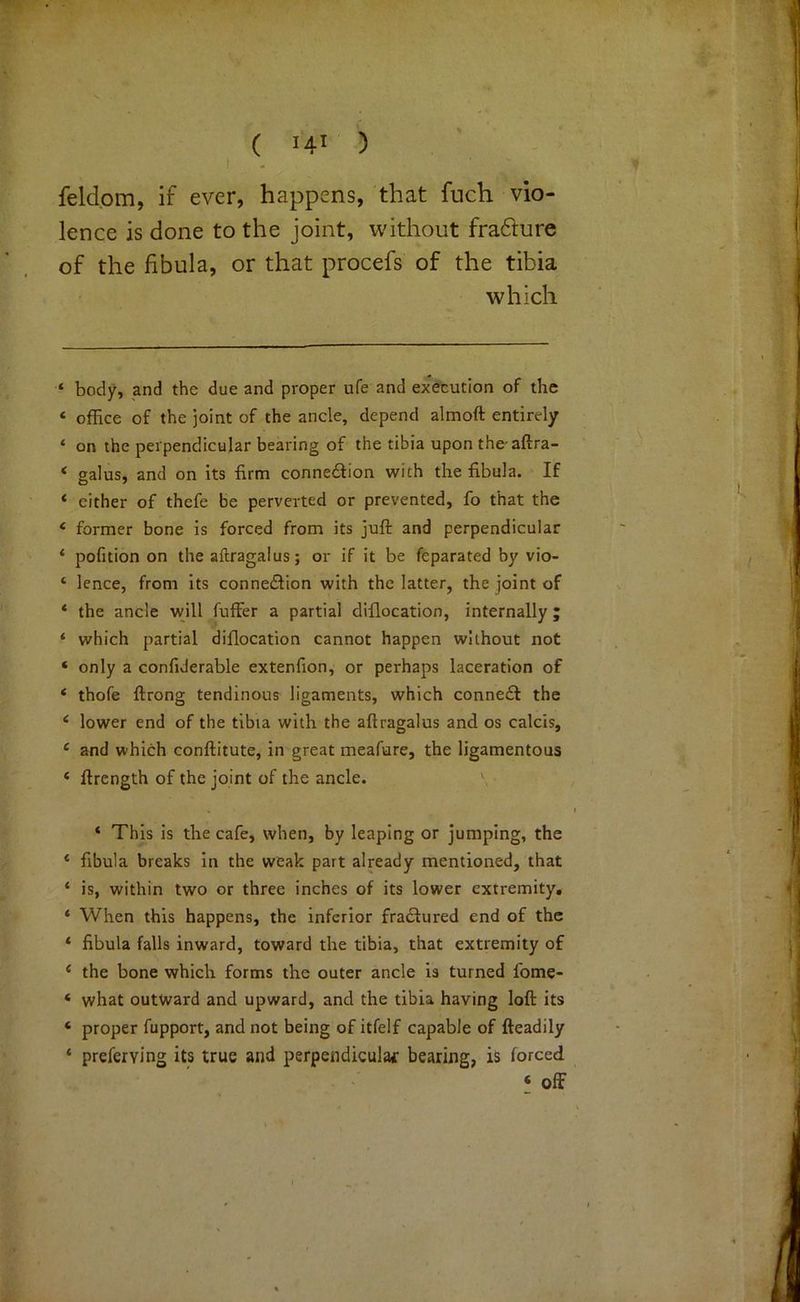 feldom, if ever, happens, that fuch vio- lence is done to the joint, without fraflure of the fibula, or that procefs of the tibia which ‘ body, and the due and proper ufe and exeeucion of the ‘ office of the joint of the ancle, depend almoft entirely ‘ on the perpendicular bearing of the tibia upon the aftra- ‘ galus, and on its firm connexion with the fibula. If ‘ either of thefe be perverted or prevented, fo that the ‘ former bone is forced from its juft and perpendicular ‘ pofition on the aftragalus; or if it be feparated by vio- ‘ lence, from its connexion with the latter, the joint of * the ancle vyill fuffer a partial diflocation, internally ; ‘ which partial diflocation cannot happen without not ‘ only a confiderable extenfion, or perhaps laceration of * thofe ftrong tendinous ligaments, which conned! the ‘ lower end of the tibia with the aftragalus and os calcis, ‘ and which conftitute, in great meafure, the ligamentous ‘ ftrength of the joint of the ancle. ' ‘ This is the cafe, when, by leaping or jumping, the ‘ fibula breaks in the weak part already mentioned, that * is, within two or three inches of its lower extremity, * When this happens, the inferior fradlured end of the * fibula falls inward, toward the tibia, that extremity of ‘ the bone which forms the outer ancle is turned fome- ‘ what outward and upward, and the tibia having loft its ‘ proper fupport, and not being of itfelf capable of fteadily ‘ preferving its true and perpendiculac bearing, is forced ‘ off