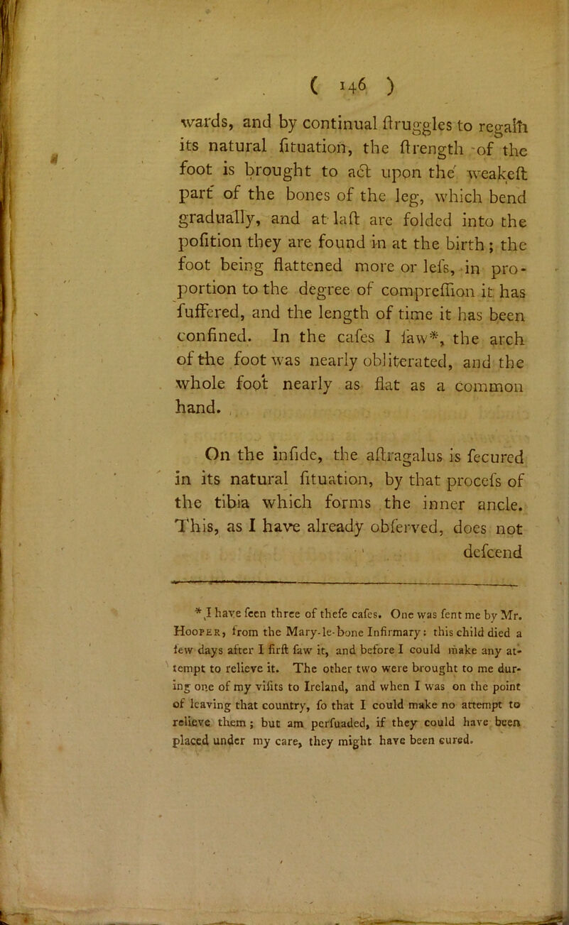 wards, and by continual flruggles to regaiti its natural fituation, the ftrength -of the foot is brought to aft upon the weakeft part of the bones of the leg, which bend gradually, and at- laft are folded into the pofition they are found m at the birth ; the foot being flattened more or lefs, in pro- portion to the degree of comprefTion it: has fuflfered, and the length of time it has been confined. In the cafes I faw*, the arch of the foot was nearly obliterated, and the whole foot nearly as flat as a common hand, , On the infidc, the aflragalus is fecurcd in its natural fituation, by that procefs of the tibia which forms the inner ancle. This, as I have already obferved, does not defcend * J ha-ve fccn three of thefe cafes. One was fent me by Mr. Hooper, trom the Mary-le-bone Infirmary: this child died a lew days after I firft faw it, and before I could make any at- tempt to relieve it. The other two were brought to me dur- ing one of my vifits to Ireland, and when I was on the point of leaving that country, fo that I could make no attempt to relieve tliem; but am perfuaded, if they could have been placed under my care, they might have been cured.