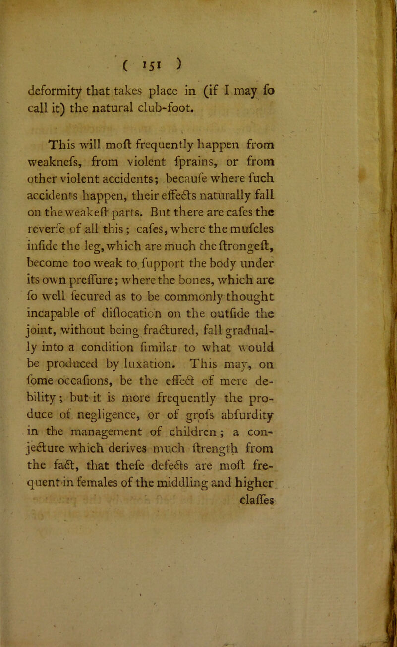 ' ( >51 ) deformity that takes place in (if I may fo call it) the natural club-foot. This will mofl frequently happen from weaknefs, from violent fprains, or from other violent accidents; becaufe where fuch accidents happen, their effedls naturally fall on the weakeft parts. But there are cafes the reverfe of all this; cafes, where the mufcles infide the leg, which are much theftrongeft, become too weak to.fupport the body under its own preflure; where the bones, which are fo well fecured as to be commonly thought incapable of diflocatio'n on the outfide the joint, without being fradlured, fall gradual- ly into a condition fimilar to what would be produced by luxation. This may, on fome occafions, be the effecf of mere de- bility ; but it is more frequently the pro- duce of negligence, or of grpfs abfurdity in the management of children; a con- jecture which derives much ftrength from the faCt, that thefe defeCls are moll fre- quent'in females of the middling and higher. * V ' ' clafles