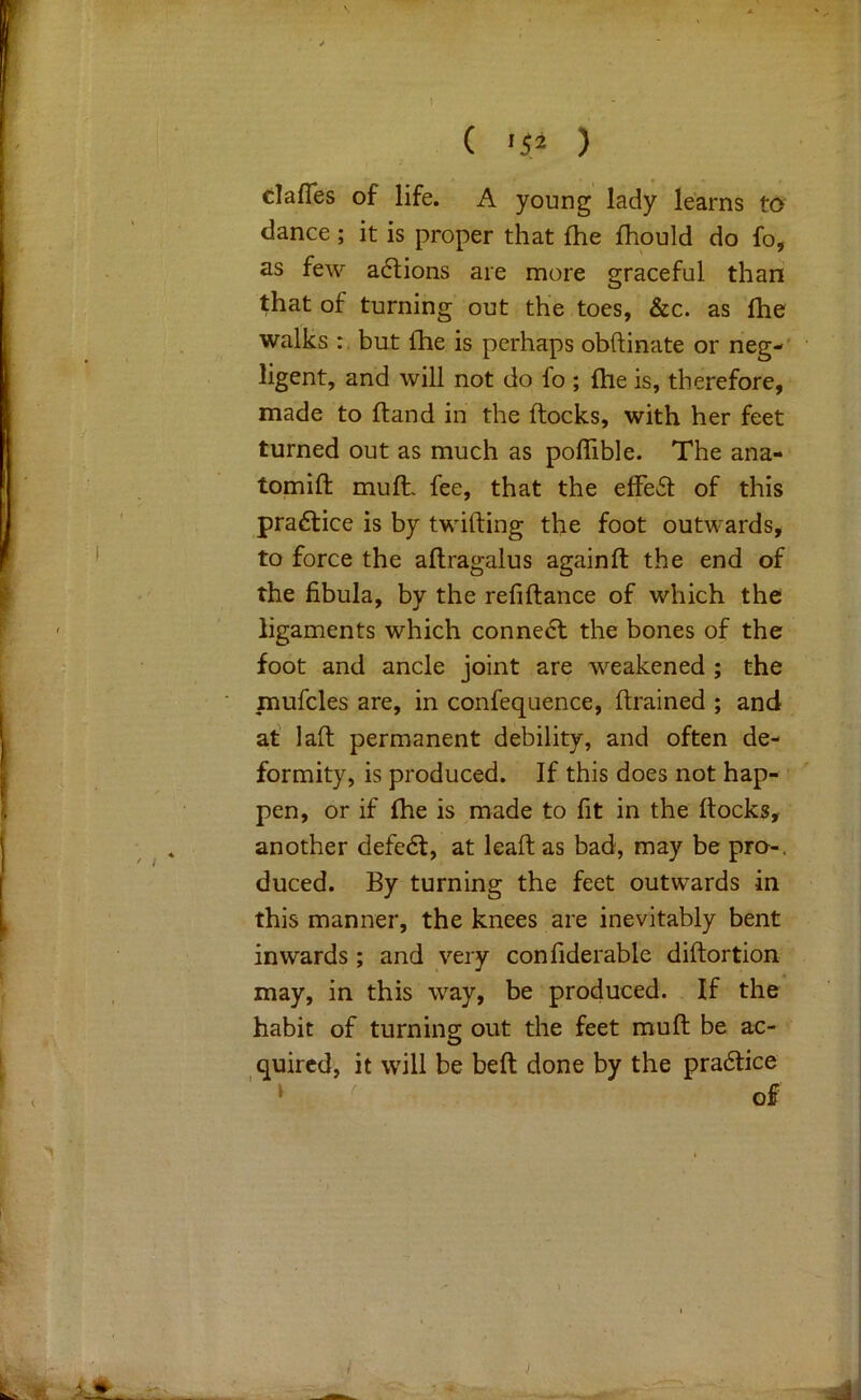 ( ) dafTes of life. A young lady learns t6 dance ; it is proper that fhe fhould do fo, as few adions are more graceful than that of turning out the toes, &c. as ftie walks but {he is perhaps obftinate or neg-' ligent, and will not do fo ; {he is, therefore, made to {land in the {locks, with her feet turned out as much as poiTible. The ana- tomift muft. fee, that the e{Fe6l of this pradice is by twilling the foot outwards, to force the allragalus again ft the end of the fibula, by the refiftance of which the ligaments which conne6l the bones of the foot and ancle joint are weakened ; the mufcles are, in confequence, ftrained ; and at' laft permanent debility, and often de- formity, is produced. If this does not hap- • pen, or if {he is made to fit in the flocks, another defedl, at leaft as bad, may be pro-, duced. By turning the feet outwards in this manner, the knees are inevitably bent inwards; and very confiderable diftortion may, in this way, be produced. If the habit of turning out the feet muft be ac- quired, it will be beft done by the pra6lice » of