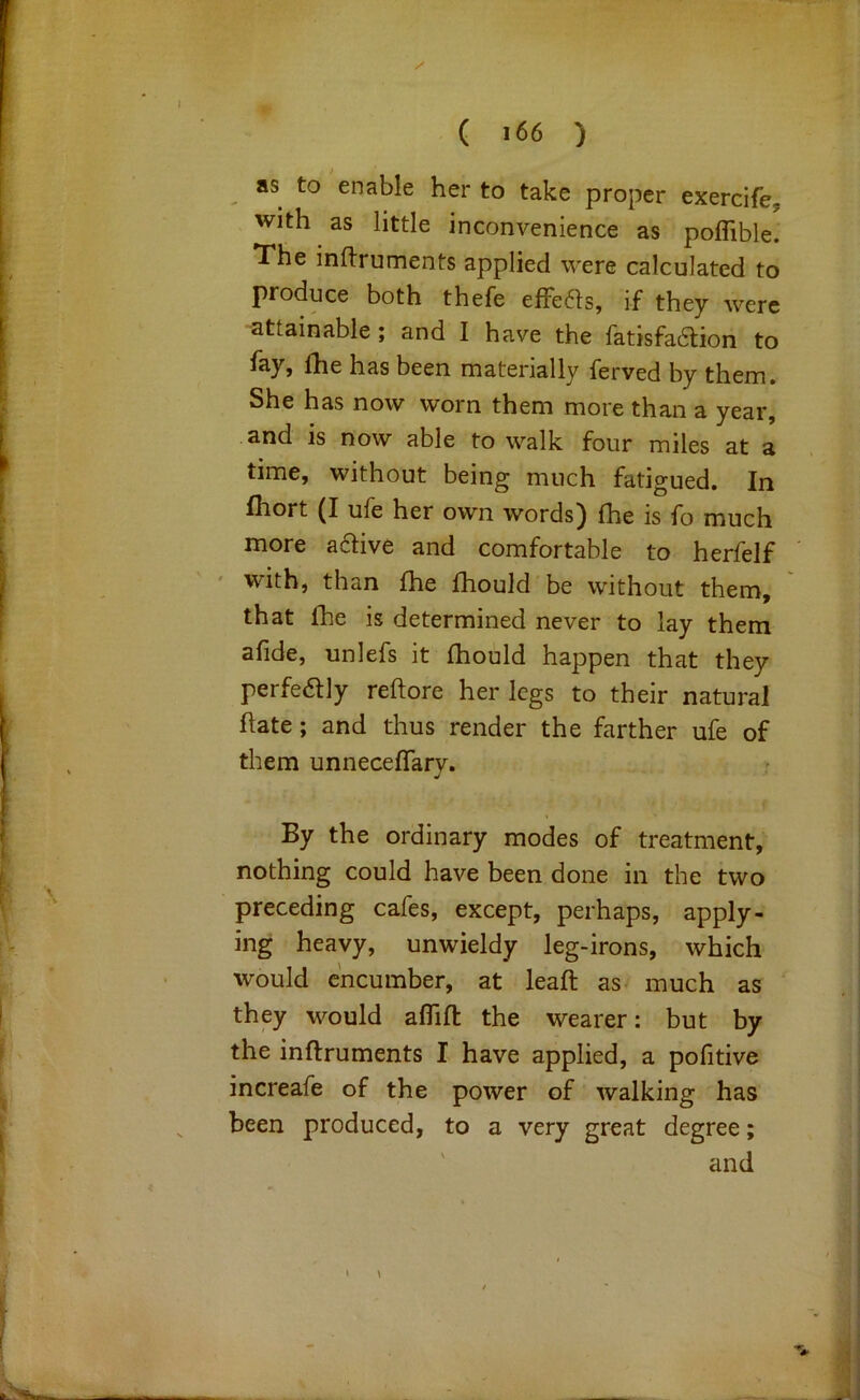 ( 166 ) as to enable her to take proper exercife^ with as little inconvenience as poflible. The inftruments applied were calculated to produce both thefe efFe61s, if they were attainable; and I have the fatisfadlion to fay, £he has been materially ferved by them. She has now worn them more than a year, and is now able to walk four miles at a time, without being much fatigued. In fhort (I ule her own words) fhe is fo much more adive and comfortable to herfelf with, than fhe fhould'be without them, that fhe is determined never to lay them afide, unlefs it fhould happen that they perfeaiy reftore her legs to their natural flate; and thus render the farther ufe of them unnecefTarv. By the ordinary modes of treatment, nothing could have been done in the two preceding cafes, except, perhaps, apply- ing heavy, unwieldy leg-irons, which would encumber, at leaft as much as ' they would aflifl the wearer: but by the inflruments I have applied, a pofitive increafe of the power of walking has been produced, to a very great degree; ' and