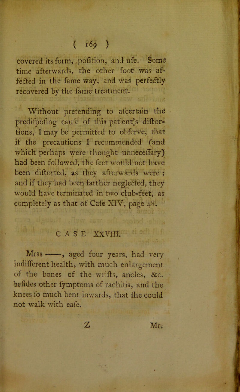 ( ) covered its form, ,pofition, and ufe. Some time afterwards, the other foot was af- fected in the fame way, and was perfeCfly recovered by the fame treatment. Without pretending to afcertain the predifpofing cau-e^ of this patient’s diftor- tions, I may be permitted to obferve, that if the precautions I recommended (and which perhaps were thought unneceffary) had been followed, the feet would not have been diftorted, as they afterwards were ; and if they had been farther negleCled, they would have terminated in two club-feet, as completely as that of Cafe XIV, page 48. CASE XXVIII. Miss , aged four years, had very indifferent health, with much enlargement of the bones of the wrifls, ancles, &c. • befides other fymptoms of rachitis, and the knees fo much bent inwards, that fhe could not walk with eafe. Z Mr.