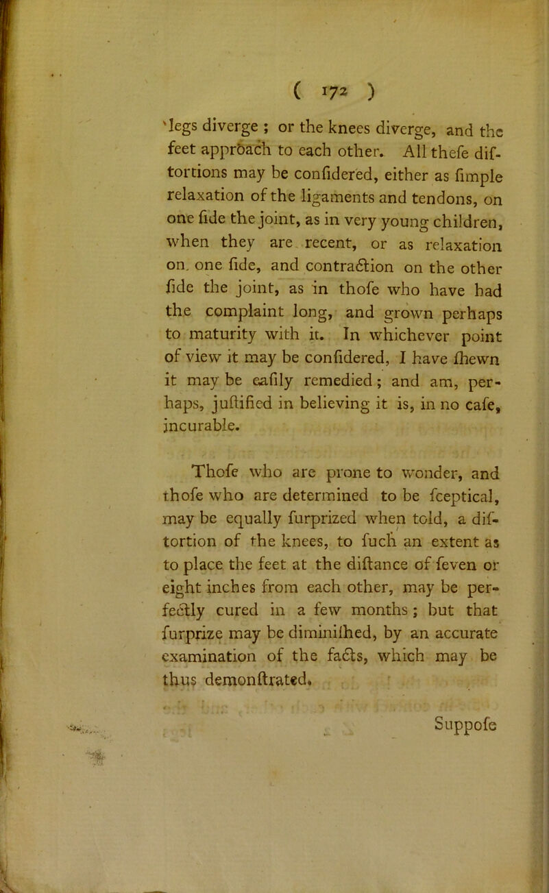 ( ) 'legs diverge ; or the knees diverge, and the feet approach to each other. All thefe dif- torcions may be confider'ed, either as fimple relaxation of the ligaments and tendons, on one hde the joint, as in very young children, when they are,.recent, or as relaxation on, one fide, and contradfion on the other fide the joint, as in thofe who have had the complaint long, and grown perhaps to maturity with it. In whichever point of view it may be confidered, I have Ihewn it may be eafily remedied; and am, per- haps, juftified in believing it is, in no cafe, incurable. Thofe who are prone to wonder, and thofe who are determined to be fceptical, may be equally furprized when told, a dif- tortion of the knees, to fucli an extent as to place the feet at the diftance of feven or eight inches from each other, may be per- fectly cured in a few months ; but that furprize may be diminiihed, by an accurate examination of the fa6ts, which may be thn? demonftrated. Snppofe