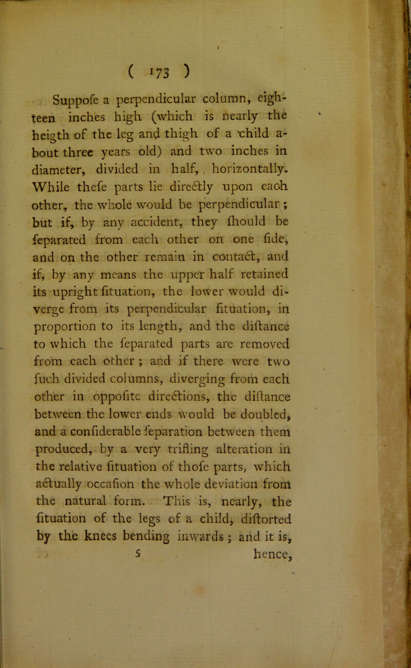 Suppofe a pei'pendicular column, eigh- teen inches high (which is nearly the heigth of the leg and thigh of a 'child a- bout three years old) and two inches in diameter, divided in. half,. horizontally. While thefe parts lie dire6lly upon eaoh other, the whole would be perpendicular; but if, by any accident, they fhould be Separated from each other on one fide, and on the other' remain in contadf, and if, by any means the upper half retained its-upright fituation, the lower would di- verge from its perpendicular fituation, in proportion to its length, and the diftance to which the feparated parts are removed from each other ; and if there were two fuch divided columns, diverging from each other in ’ oppofite diredfions, the diftance between the lower ends w^ould be doubled, and a confiderable feparation between them produced, by a very trifling alteration in the relative fituation of thofe parts, which adlually occafion the whole deviation from the natural form. This is, nearly, the fituation of the legs of a child, diftorted by the knees bending inwards; and it is, S . hence,