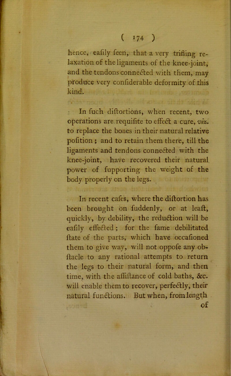 hence, eafily feen, that a very trifling re- laxation of the ligaments of the knee-joint, and the tendons connected with them, may produce very confiderable deformity of this kind. In fuch diftortions, when recent, two operations are requifite to effect a cure, viz. to replace the bones in their natural relative pofition ; and to retain them there, till the ligaments and tendons conne6led with the knee-joint, have recovered their natural power of fupporting the weight of the body properly on the legs. In recent cafes, where the diftortion has been brought bn fuddenly, or at leaft, quickly, by debility, the redu6tion will be eafily elFedled; for the fame debilitated ftate of the parts, which have occafioned them to give way, will not oppofe any ob- ftacle to any rational attempts to return the legs to their natural form, and then time, with the aflTiftance of cold baths, &c. will enable them to recover, perfectly, their natural fumSlions. But when, from length of