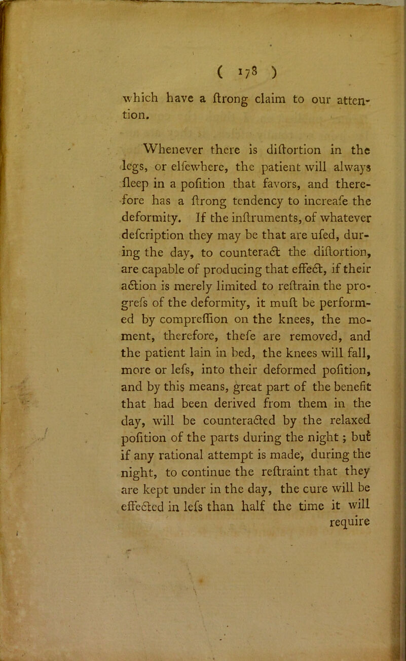 ( >78 ) which have a ftrong claim to our atten- tion. Whenever there is diftortion in the •legs, or elfewhere, the patient will always fleep in a pofition that favors, and there- •fore has a ftrong tendency to increafe the deformity. If the inftruments, of whatever defcription they may be that are ufed, dur- ing the day, to counteradl the diftortion, are capable of producing that effect, if their a6lion is merely limited to reftrain the pro- grefs of the deformity, it muft be perform- ed by compreflion on the knees, the mo- ment, therefore, thefe are removed, and the patient lain in bed, the knees will fall, more or lefs, into their deformed pofition, and by this means, great part of the benefit that had been derived from them in the day, wall be counteraded by the relaxed pofition of the parts during the night; buf if any rational attempt is made', during the night, to continue the reftraint that they are kept under in the day, the cure will be effe6led in lefs than half the time it will require