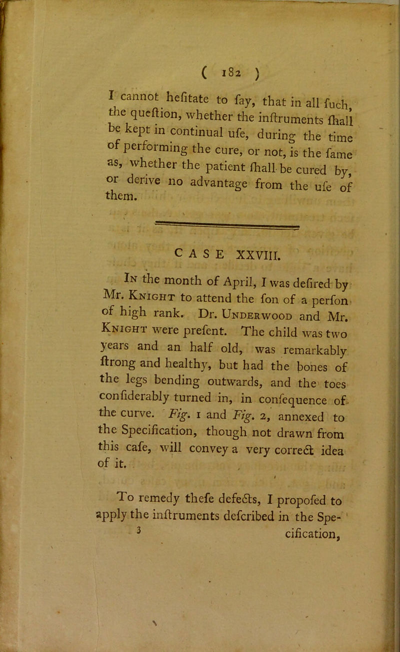 r cannot hefitate to fay, that in all fuch t e qucftion, whether the inftruments lhali be kept in continual ufe, during the time ' of performing the cure, or not, is the fame as, whether the patient lhall be cured by, or derive no advantage from the ufe of them. CASE XXVIII. , In the month of April, I was defired by Mr. Knight to attend the fon of a perfon- of high rank. Dr. Underwood and Mr. Knight were prefent. The child was two years and an half old, was remarkably ftrong and healthy, but had the bones of the legs bending outwards, and the' toes confiderably turned in, in confequence oE the curve. Fig, i and Fig, 2, annexed to the Specification, though not drawn from this cafe, will convey a very corredt idea of it. . ' / To remedy thefe defers, I propofed to apply the inflruments defcribed in the Spe- ' ^ cification.