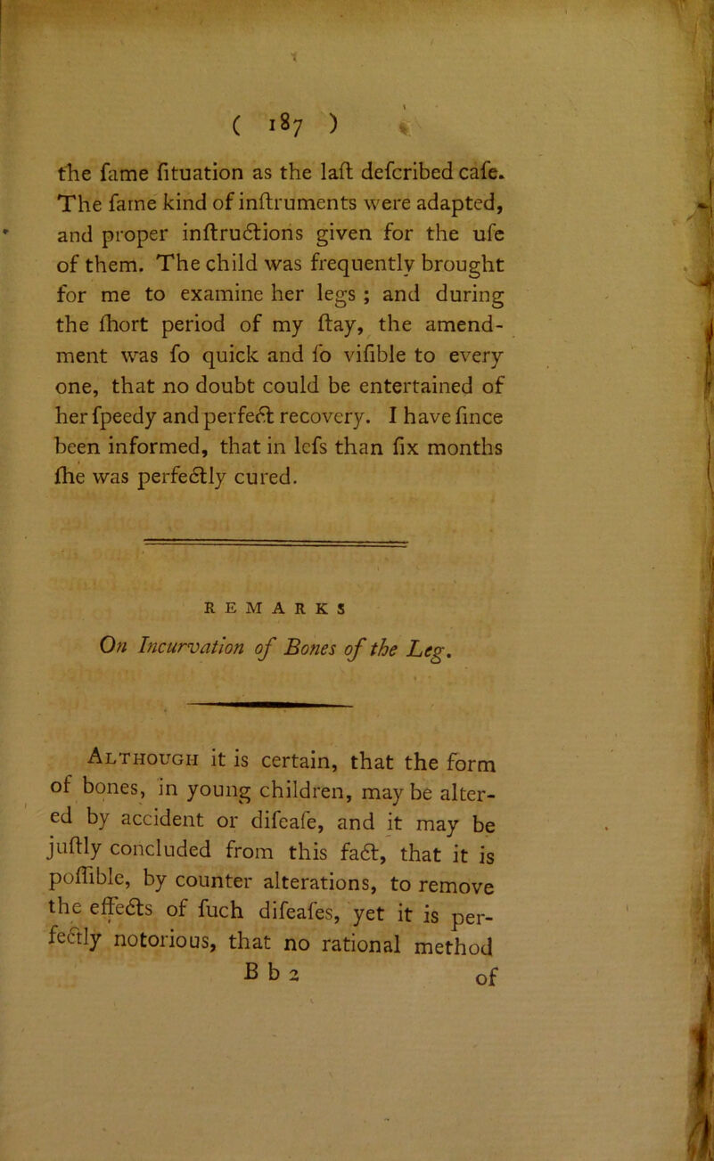 1 ( 187 ) * the fame fituation as the laft defcribed cafe. The fame kind of inftruments were adapted, and proper inftru6lions given for the ufc of them. The child was frequently brought for me to examine her legs; and during the fhort period of my ftay, the amend- ment was fo quick and fo vifible to every one, that no doubt could be entertained of her fpeedy and perfect recovery. I h ave fince been informed, that in lefs than fix months file was perfe6lly cured. REMARKS On Incurvation of Bones of the Leg, Although it is certain, that the form of bones, in young children, may be alter- ed by accident or difeafe, and it may be juftly concluded from this fa6t, that it is pofiible, by counter alterations, to remove the effedls of fuch difeafes, yet it is per- feftly notorious, that no rational method B b 2 of