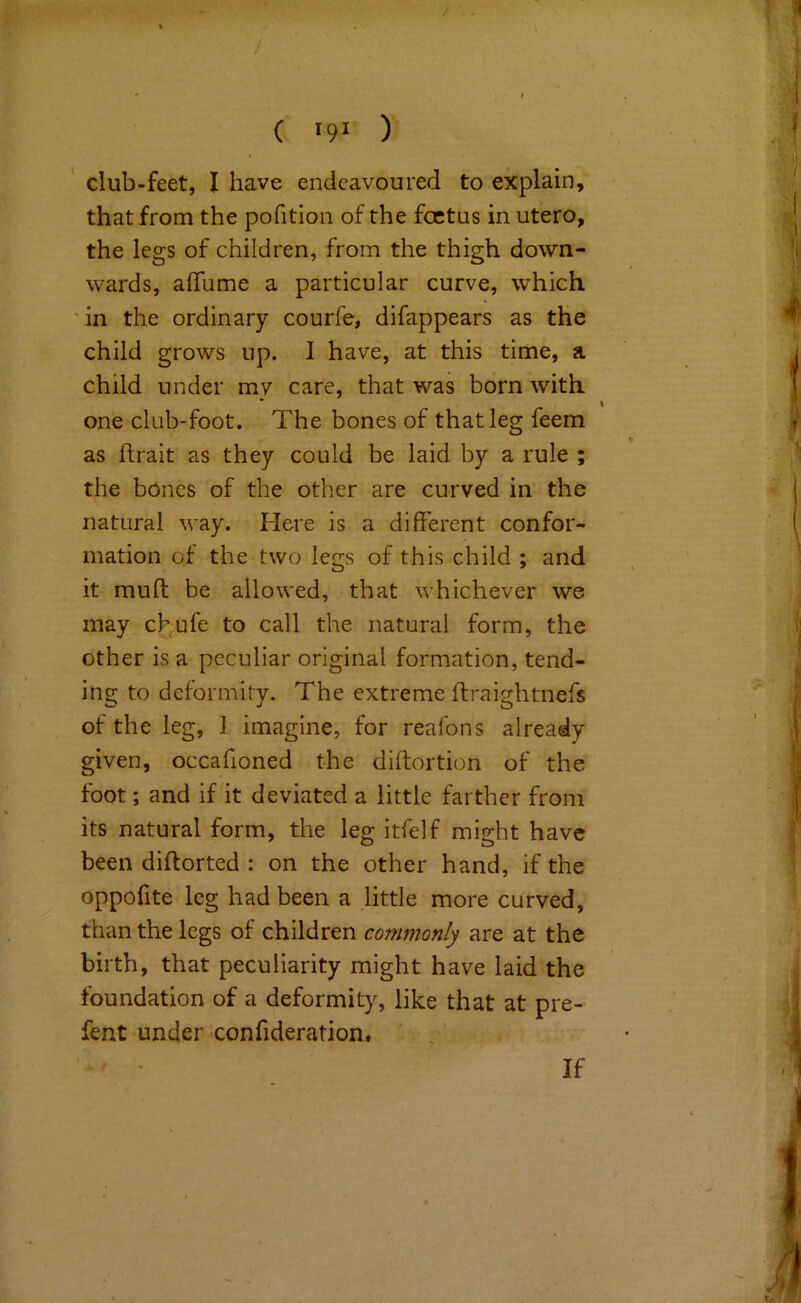 that from the pofition of the foetus in utero, the legs of children, from the thigh down- wards, aflume a particular curve, which ' in the ordinary courfe, difappears as the child grows up. I have, at this time, a child under my care, that was born with one club-foot. The bones of that leg feem as llrait as they could be laid by a rule ; the bones of the other are curved in the natural way. Here is a different confor- mation ot the two legs of this child ; and it muff be allowed, that whichever we may chufe to call the natural form, the other is a peculiar original formation, tend- ing to deformity. The extreme ifraightnefs of the leg, I imagine, for reafons already given, occafioned the diffortion of the foot; and if it deviated a little farther from its natural form, the leg itfelf might have been diftorted : on the other hand, if the oppofite leg had been a little more curved, than the legs of children commonly are at the birth, that peculiarity might have laid the foundation of a deformity, like that at pre- fent under confideration. '. . '