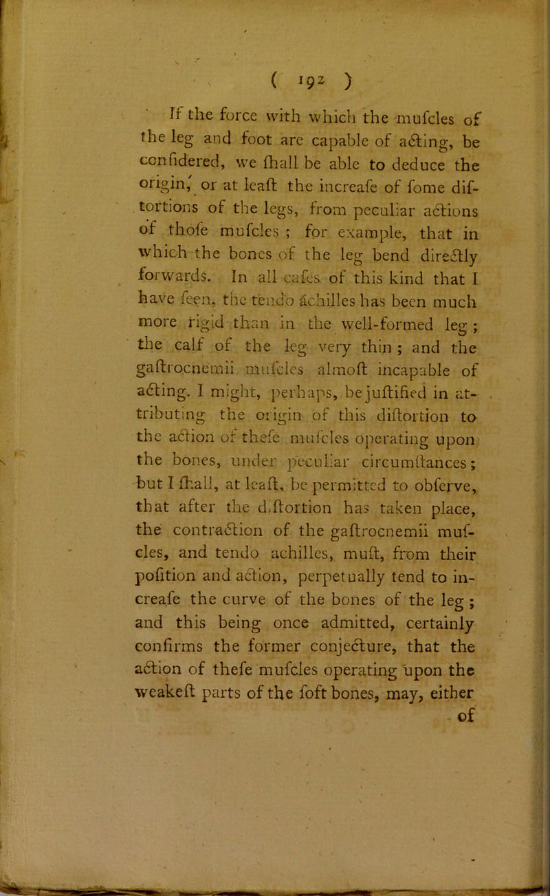 If the force with whicli the 'mufcles of the leg and foot are capable of a6ling, be confidered, we fhall be able to deduce the origin, or at leaf! the increafe of fome dif- . tortious of the legs, from peculiar ahfions of thofe mufcles ; for example, that in which the bones of the leg bend directly ^ forwards. In ail cafes of this kind that I have feen, the tendo achilles has been much more rigid than in the well-formed leg ; the calf of the leg very thin ; and the gafliocnemii muicles alinoft incapable of aaing. I might, j)erhaps, bejuftified in at- tributing the origin of this diftortion to the a61ion of thefe muicles operating upon the bones, under peculiar circumdances; 'but I fhall, at lead, be permitted to obferve, that after the d.flortion has taken place, the contra6lion of the gaftrocnemii muf- cles, and tendo achilles, muft, from their pofition and atlion, perpetually tend to in- creafe the curve of the bones of the leg ; and this being once admitted, certainly confirms the former conjecture, that the adtion of thefe mufcles operating upon the wreaked parts of the foft bones, may, either - of