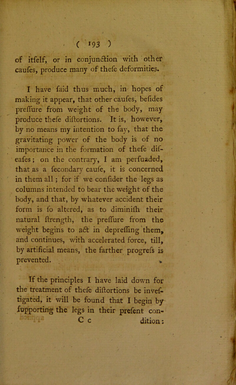 ■ ( «93 ) I of itfelf, or in conjun6lion with other caufes, produce many of thefe deformities. I have faid thus much, in hopes of making it appear, that other caufes, befides prefTure from weight of the body, may produce thefe diftortions. It is, however, by no means my intention to fay, that the gravitating power of the body is of no importance in the formation of thefe dif- eafes; on the contrary, I am perfuaded, that as a fecondary caufe, it is concerned in them all; for if we confider the legs as columns intended to bear the weight of the body, and that, by whatever accident their form is fo altered, as to diminilh their natural flrength, the preffure from the weight begins to a6f in depreffing’them, and continues, with accelerated force, till, by artificial means, the farther progrefs is prevented. , > If the principles I have laid down for the treatment of thefe diftortions be invef- tigated, it will be found that I begin b/ Supporting the legs in their prefent con- C c dition: