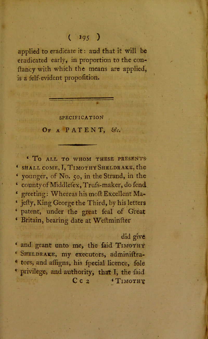 ( ■ >95 ) , applied to eradicate it: and that it will be eradicated early, in proportion to the con« ftahcy with which the means are applied, is a felf'evident propofition. SPECIFICATION , Of a patent, ‘ To ALL TO WHOM THESE PRESENTS- * SHALL COME, I, Timothy Sheldrake, the ‘ younger, of No. 50, in the Strand, in the ‘ county of Middlefex, Trufs-maker, do fend ‘ greeting: Whereas his moft Excellent Ma* ‘ jefly. King George the Third, by his letters ‘ patent, under the great feaf of Great ‘ Britain, bearing date at Weftmirifter did give ‘ and grant unto me, the faid Timothy ‘ Sheldrake, my executors, adminiftra- * tors, and a(Iigns*,*his fpecial licence, foie *■ privilege, and authority, that I, the faid C c 3 ‘ Timoth'^ \