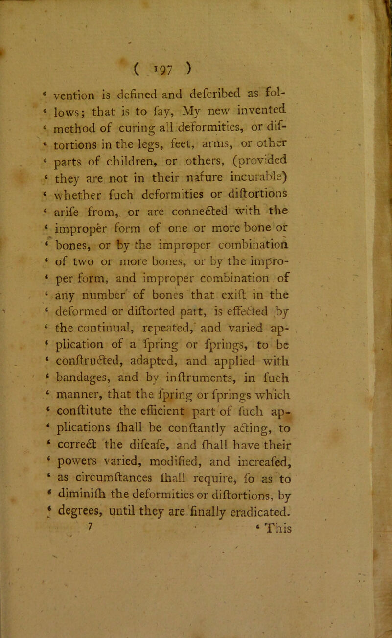 ‘ vention is defined and defcribed as fol- ‘ lows; that is to fay. My new invented ‘ method of curing ail deformities, or dlf- * tortions in the legs, feet, arms, or other ‘ parts of children, or others, (provided ‘ they are not in their nature incurable) ‘ whether fuch deformities or diftortions ‘ arife from,, or are conne6led with the ‘ improper form of one or more bone or ‘ bones, or by the improper combination. * of two or more bones, or by the impro- ‘ per form, and improper combination of ‘ any number of bones that exift in the ‘ deformed or diftorted part, is effedted by ‘ the continual, repeated,* and varied ap- , ‘ plication of a fpring or fprings, to be ‘ conflrudted, adapted, and applied with ' * bandages, and by inftruments, in fuch ‘ manner, that the fpring or fprings which ‘ conftitute the efficient part of fuch ap- ‘ plications fhall be conftantly adling, to ‘ corredf the difeafe, and fhall have their * powers varied, modified, and increafed, ‘ as circumftances lhall require, fo as to ‘ diminifh the deformities or diftortions, by ‘ degrees, until they are finally eradicated.