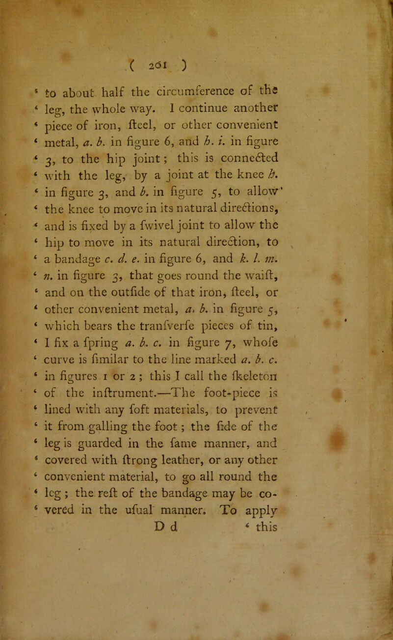 [ak- • ,^ ■|Ef* i'. ^ \*- .( 2C5I ) ‘ to about half the circumference of the ‘ leg, the whole way. 1 continue another * piece of iron, fteel, or other convenient ‘ metal, a. b. in figure 6, and h. i. in figure ‘ 3, to the hip joint; this is conne6led ‘ with the leg, by a joint at the knee h, ‘ in figure 3, and b. in figure 5, to allow’ ‘ the knee to move in its natural diredions, ‘ and is fixed by a fwivel joint to allow the ‘ hip to move in its natural direction, to ^ ‘ a bandage c. d. e. in figure 6, and h 1. m, ‘ n. in figure 3, that goes round the waift, ‘ and on the outfide of that iron, fteel, or ‘ other convenient metal, a> b, in figure 5, ‘ which bears the tranfverfe pieces of tin, ‘ 1 fix a fpring a. b. c. in figure 7, whofe ‘ curve is fimilar to the line marked a. b. c, ‘ in figures i or 2; this I call the fkeleton ’ ‘ of the inftrument.—The foot-piece is ‘ lined with any foft materials, to prevent ‘ it from galling the foot; the fide of the ‘ leg is guarded in the fame manner, and ‘ covered with ftrong leather, or any other ‘ convenient material, to go all round the * leg ; the reft of the bandage may be co- ‘ vered in the ufual' manner. To apply |. D d ‘ this i f-' St • ■ %: ■ y \